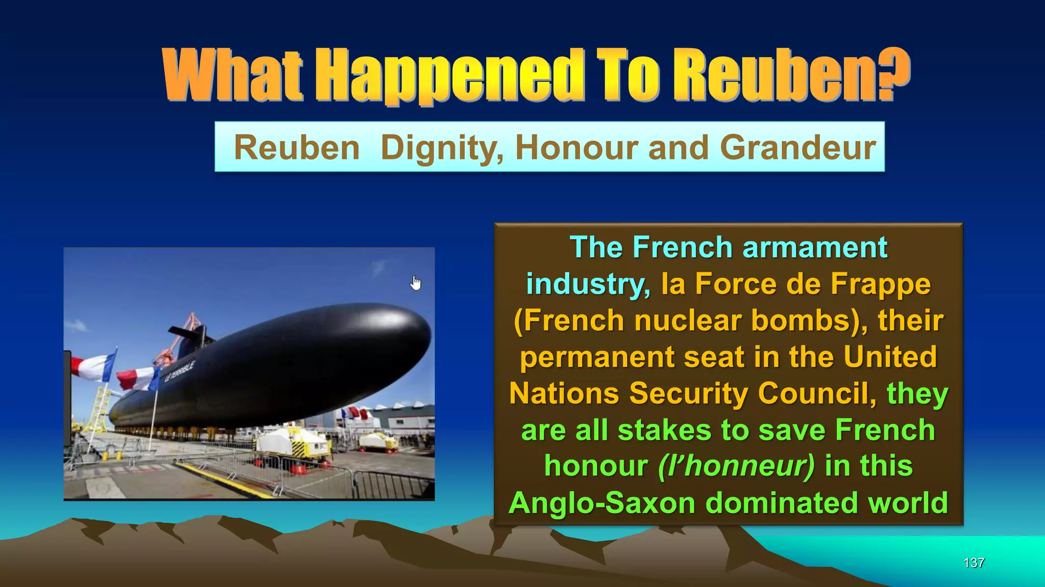 137
Reuben Dignity, Honour and Grandeur
The French armament
industry, la Force de Frappe
(French nuclear bombs), their
permanent seat in the United
Nations Security Council, they
are all stakes to save French
honour (l’honneur) in this
Anglo-Saxon dominated world
 
