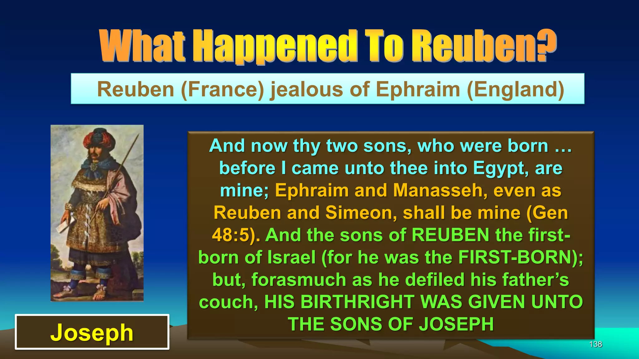 138
Reuben (France) jealous of Ephraim (England)
And now thy two sons, who were born …
before I came unto thee into Egypt, are
mine; Ephraim and Manasseh, even as
Reuben and Simeon, shall be mine (Gen
48:5). And the sons of REUBEN the first-
born of Israel (for he was the FIRST-BORN);
but, forasmuch as he defiled his father’s
couch, HIS BIRTHRIGHT WAS GIVEN UNTO
THE SONS OF JOSEPH
Joseph
 