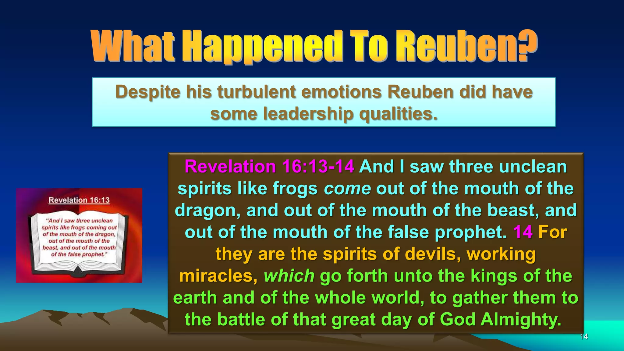 14
Revelation 16:13-14 And I saw three unclean
spirits like frogs come out of the mouth of the
dragon, and out of the mouth of the beast, and
out of the mouth of the false prophet. 14 For
they are the spirits of devils, working
miracles, which go forth unto the kings of the
earth and of the whole world, to gather them to
the battle of that great day of God Almighty.
Despite his turbulent emotions Reuben did have
some leadership qualities.
 