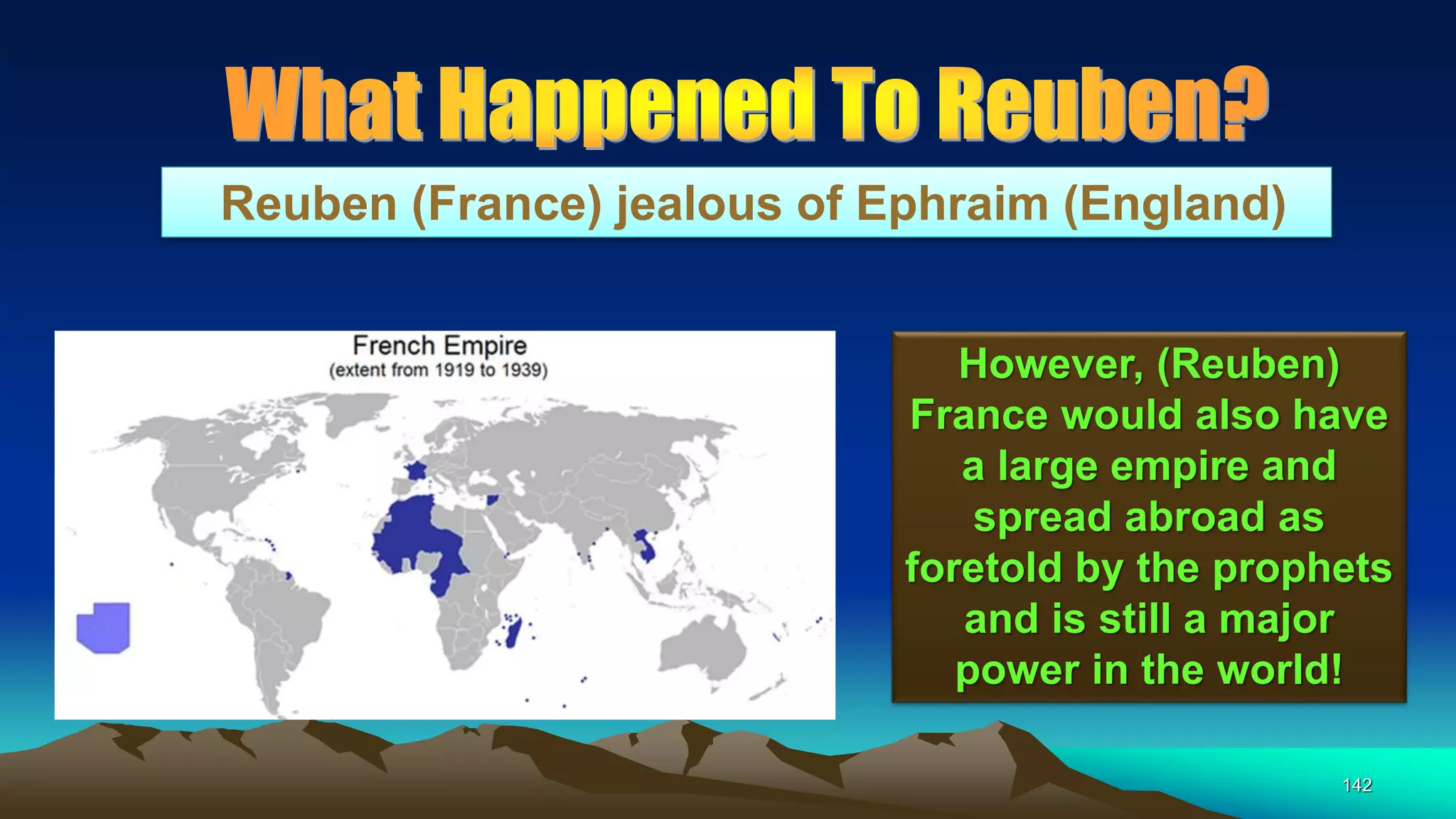 142
Reuben (France) jealous of Ephraim (England)
However, (Reuben)
France would also have
a large empire and
spread abroad as
foretold by the prophets
and is still a major
power in the world!
 