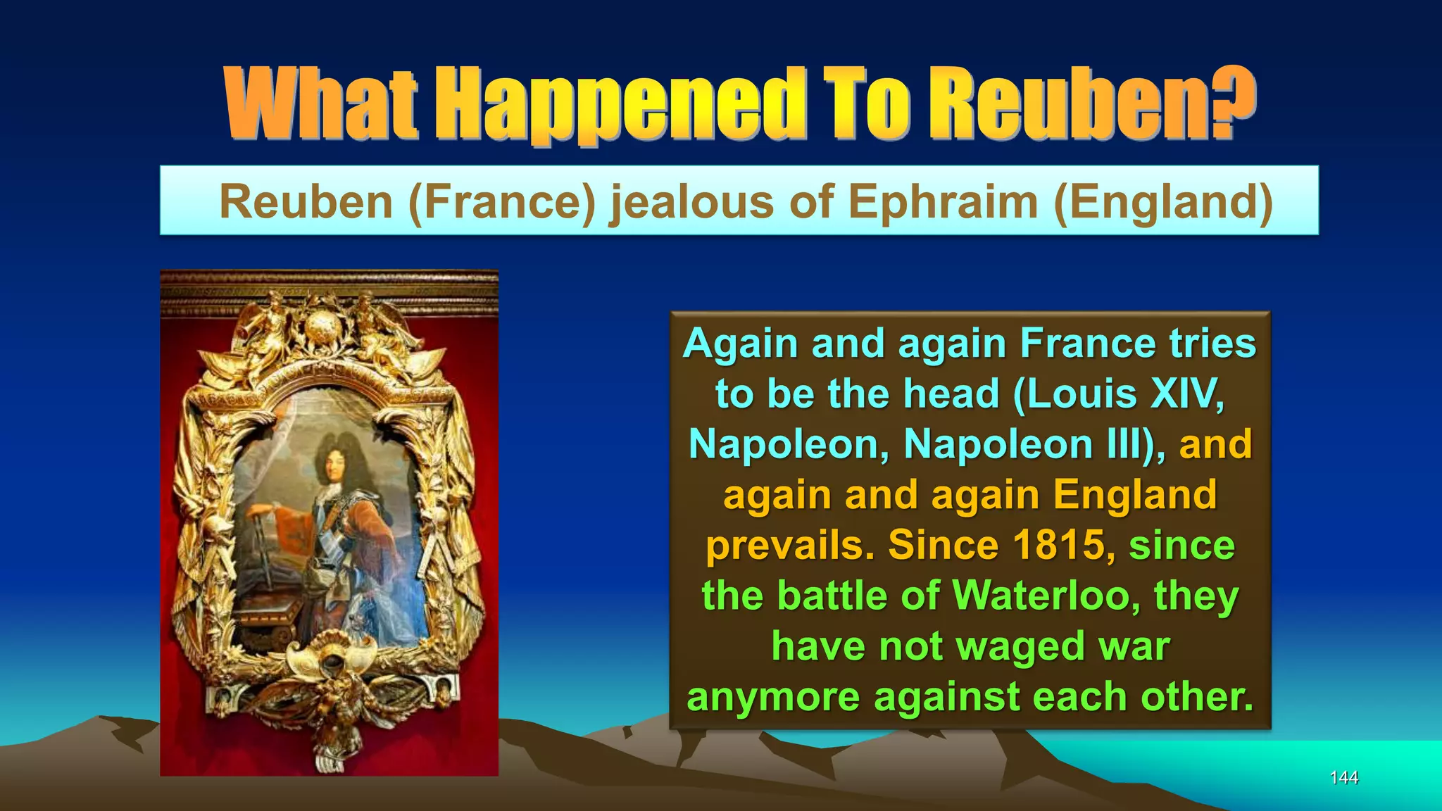144
Reuben (France) jealous of Ephraim (England)
Again and again France tries
to be the head (Louis XIV,
Napoleon, Napoleon III), and
again and again England
prevails. Since 1815, since
the battle of Waterloo, they
have not waged war
anymore against each other.
 
