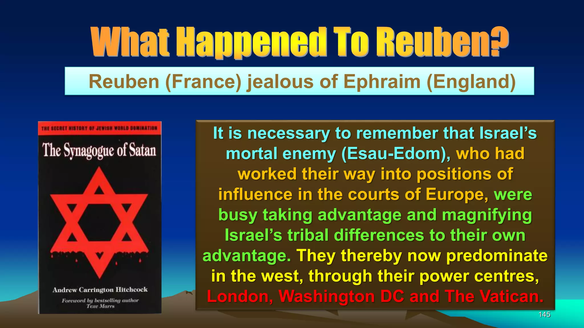 145
Reuben (France) jealous of Ephraim (England)
It is necessary to remember that Israel’s
mortal enemy (Esau-Edom), who had
worked their way into positions of
influence in the courts of Europe, were
busy taking advantage and magnifying
Israel’s tribal differences to their own
advantage. They thereby now predominate
in the west, through their power centres,
London, Washington DC and The Vatican.
 
