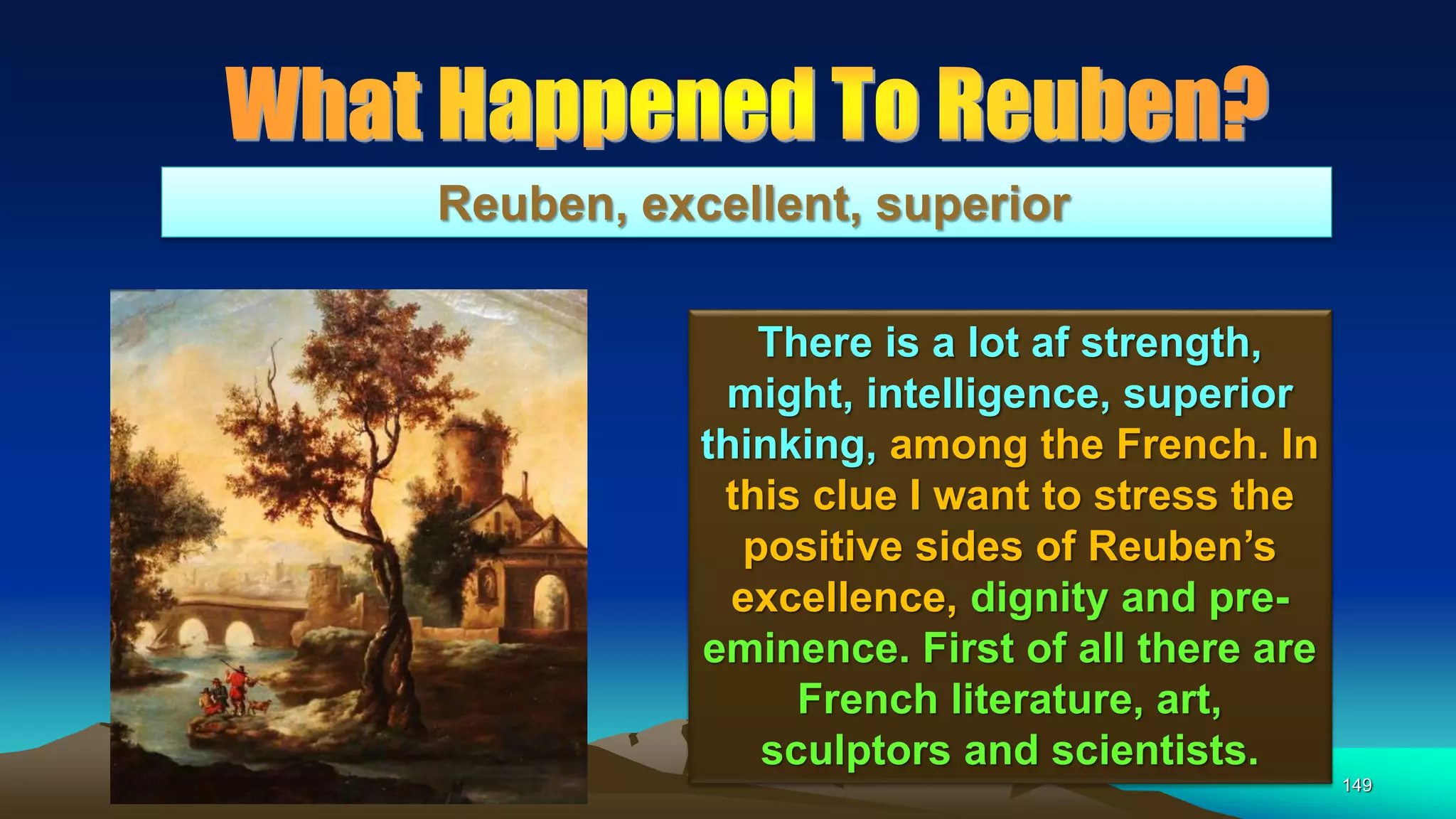 149
Reuben, excellent, superior
There is a lot af strength,
might, intelligence, superior
thinking, among the French. In
this clue I want to stress the
positive sides of Reuben’s
excellence, dignity and pre-
eminence. First of all there are
French literature, art,
sculptors and scientists.
 