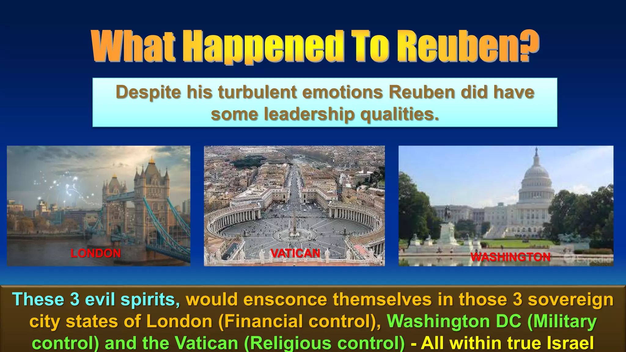 15
These 3 evil spirits, would ensconce themselves in those 3 sovereign
city states of London (Financial control), Washington DC (Military
control) and the Vatican (Religious control) - All within true Israel
Despite his turbulent emotions Reuben did have
some leadership qualities.
LONDON VATICAN WASHINGTON
 