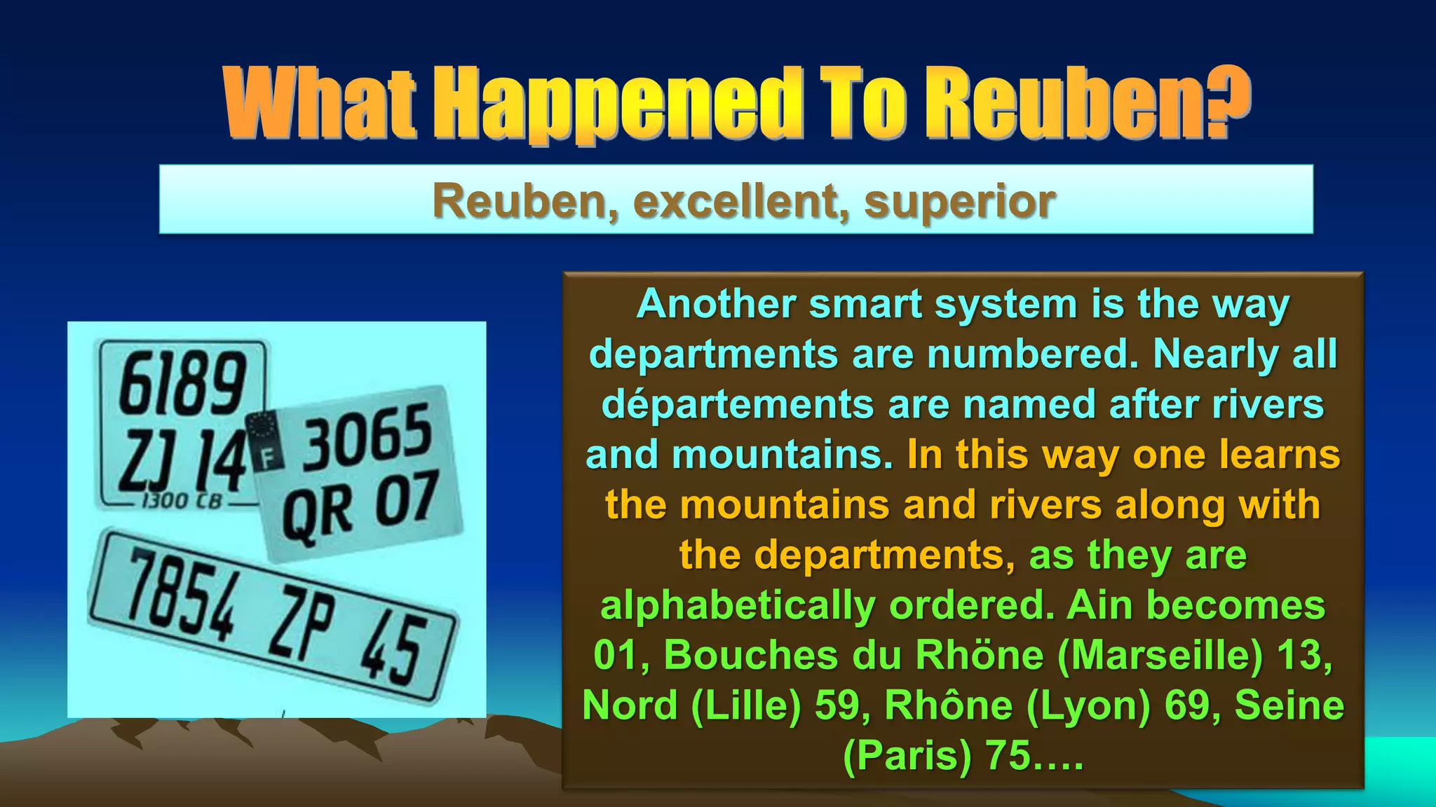 151
Reuben, excellent, superior
Another smart system is the way
departments are numbered. Nearly all
départements are named after rivers
and mountains. In this way one learns
the mountains and rivers along with
the departments, as they are
alphabetically ordered. Ain becomes
01, Bouches du Rhöne (Marseille) 13,
Nord (Lille) 59, Rhône (Lyon) 69, Seine
(Paris) 75….
 