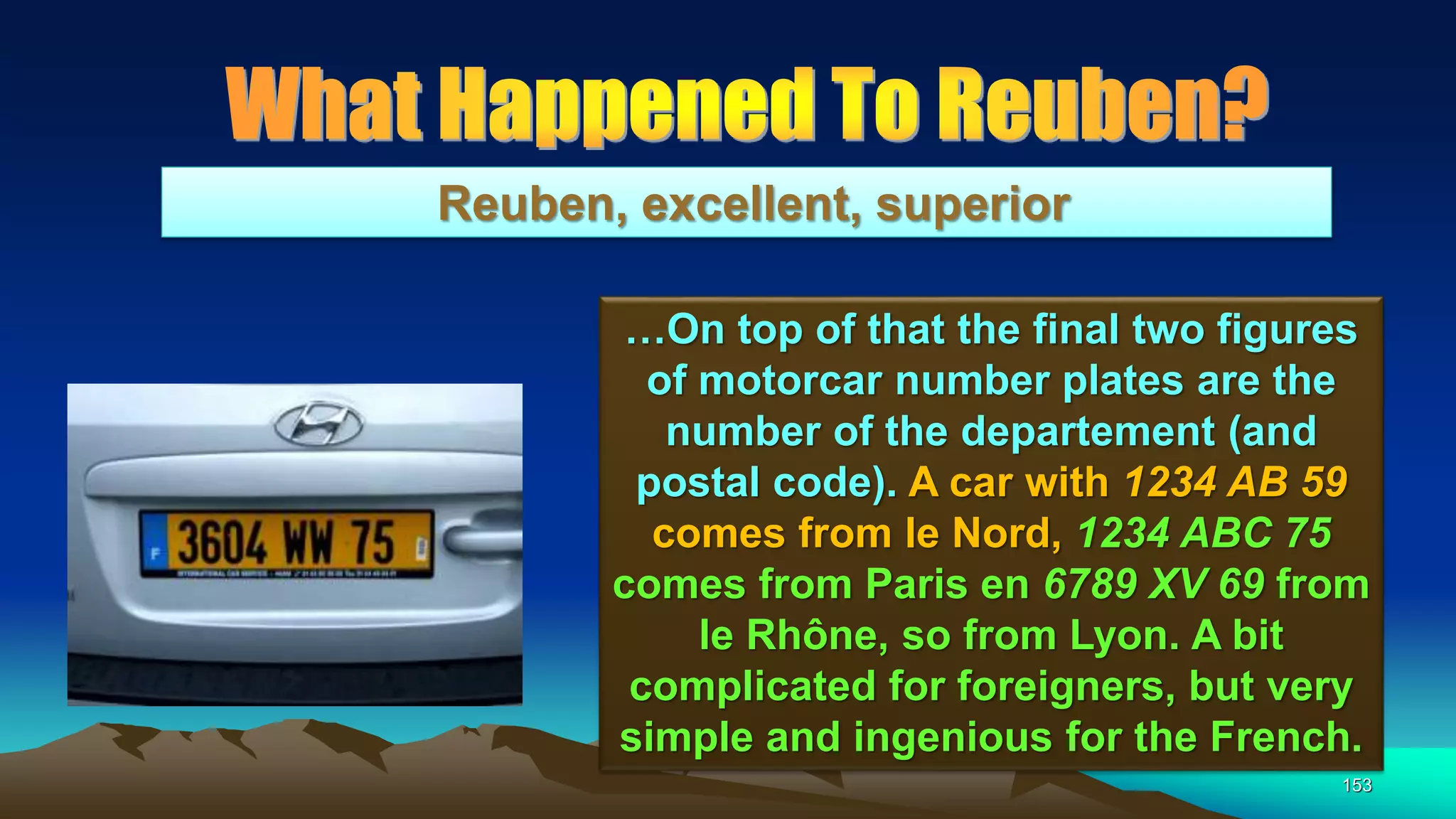 153
Reuben, excellent, superior
…On top of that the final two figures
of motorcar number plates are the
number of the departement (and
postal code). A car with 1234 AB 59
comes from le Nord, 1234 ABC 75
comes from Paris en 6789 XV 69 from
le Rhône, so from Lyon. A bit
complicated for foreigners, but very
simple and ingenious for the French.
 