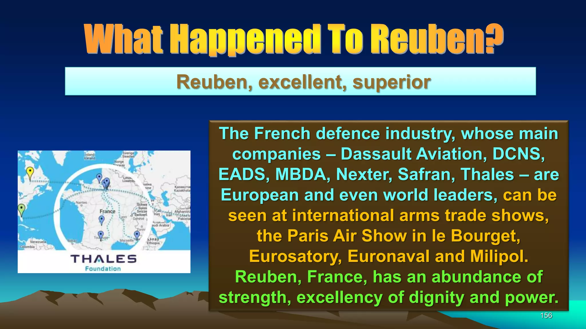 156
Reuben, excellent, superior
The French defence industry, whose main
companies – Dassault Aviation, DCNS,
EADS, MBDA, Nexter, Safran, Thales – are
European and even world leaders, can be
seen at international arms trade shows,
the Paris Air Show in le Bourget,
Eurosatory, Euronaval and Milipol.
Reuben, France, has an abundance of
strength, excellency of dignity and power.
 