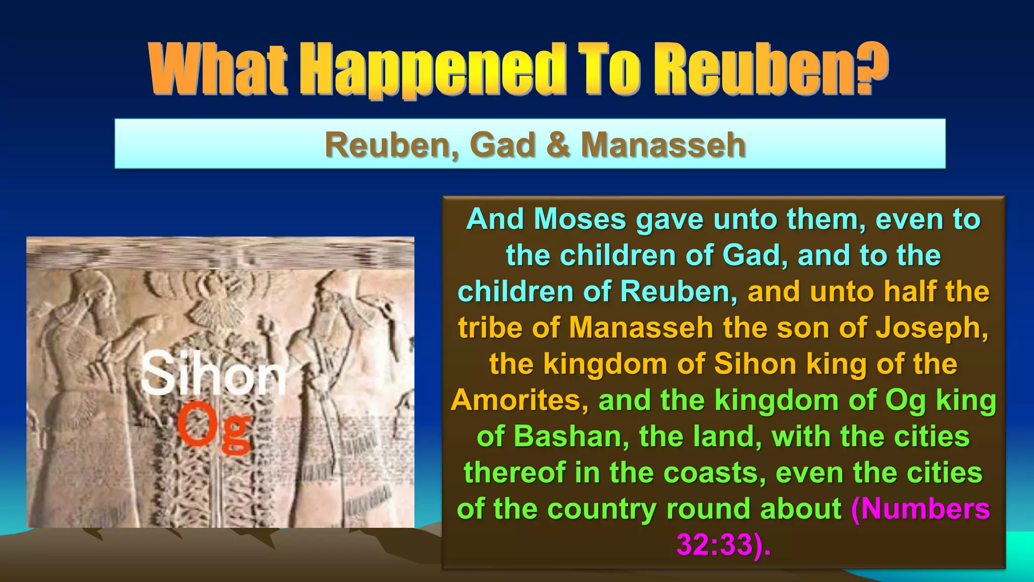 157
Reuben, Gad & Manasseh
And Moses gave unto them, even to
the children of Gad, and to the
children of Reuben, and unto half the
tribe of Manasseh the son of Joseph,
the kingdom of Sihon king of the
Amorites, and the kingdom of Og king
of Bashan, the land, with the cities
thereof in the coasts, even the cities
of the country round about (Numbers
32:33).
 