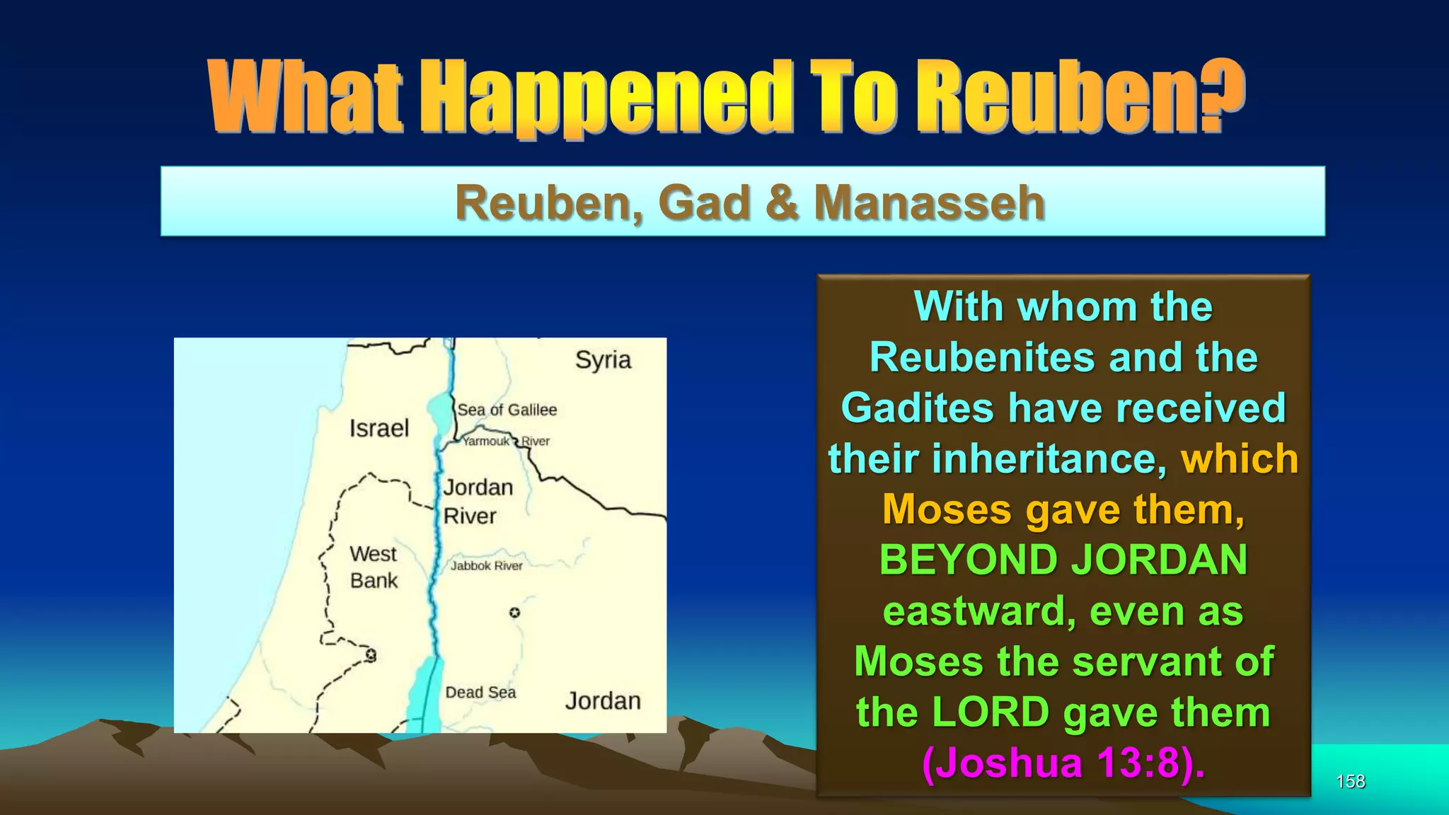158
Reuben, Gad & Manasseh
With whom the
Reubenites and the
Gadites have received
their inheritance, which
Moses gave them,
BEYOND JORDAN
eastward, even as
Moses the servant of
the LORD gave them
(Joshua 13:8).
 