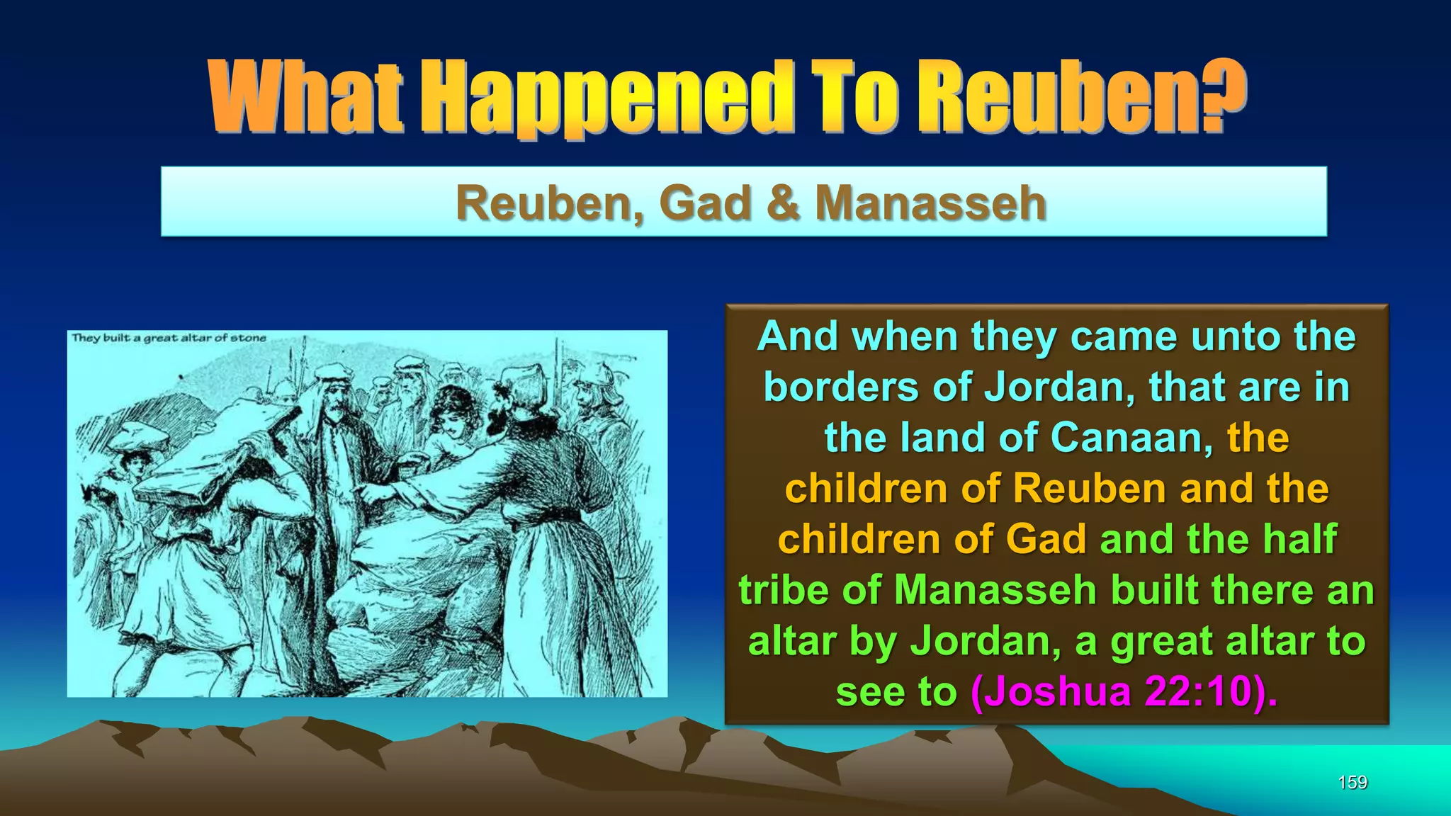 159
Reuben, Gad & Manasseh
And when they came unto the
borders of Jordan, that are in
the land of Canaan, the
children of Reuben and the
children of Gad and the half
tribe of Manasseh built there an
altar by Jordan, a great altar to
see to (Joshua 22:10).
 