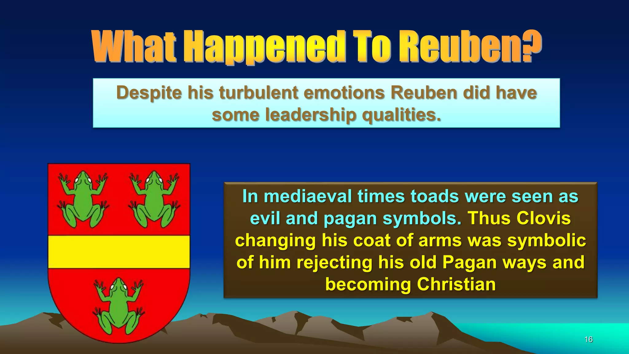 16
In mediaeval times toads were seen as
evil and pagan symbols. Thus Clovis
changing his coat of arms was symbolic
of him rejecting his old Pagan ways and
becoming Christian
Despite his turbulent emotions Reuben did have
some leadership qualities.
 