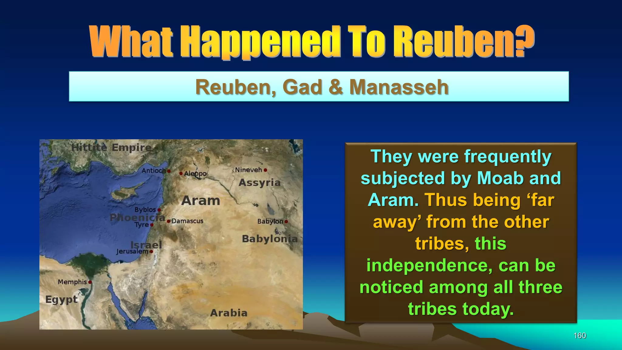 160
Reuben, Gad & Manasseh
They were frequently
subjected by Moab and
Aram. Thus being ‘far
away’ from the other
tribes, this
independence, can be
noticed among all three
tribes today.
 