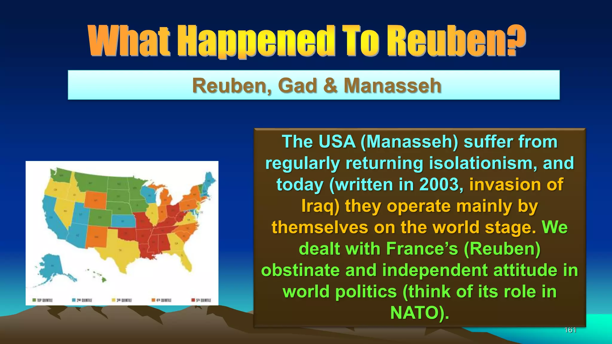 161
Reuben, Gad & Manasseh
The USA (Manasseh) suffer from
regularly returning isolationism, and
today (written in 2003, invasion of
Iraq) they operate mainly by
themselves on the world stage. We
dealt with France’s (Reuben)
obstinate and independent attitude in
world politics (think of its role in
NATO).
 