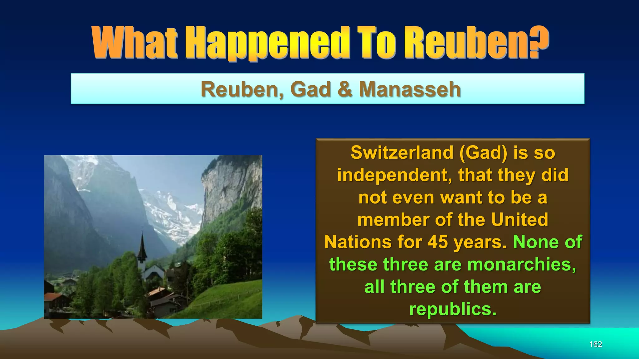 162
Reuben, Gad & Manasseh
Switzerland (Gad) is so
independent, that they did
not even want to be a
member of the United
Nations for 45 years. None of
these three are monarchies,
all three of them are
republics.
 