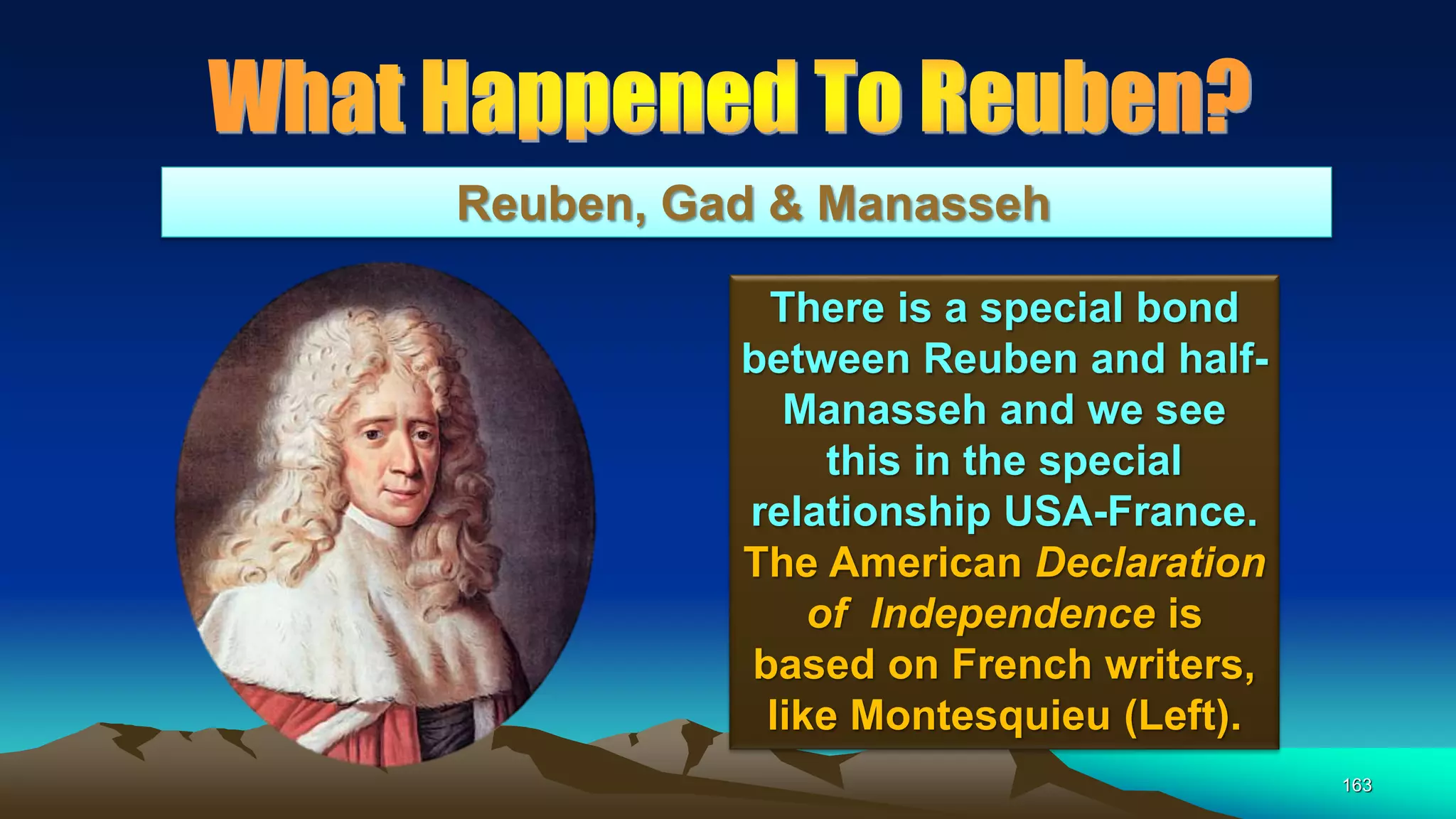 163
Reuben, Gad & Manasseh
There is a special bond
between Reuben and half-
Manasseh and we see
this in the special
relationship USA-France.
The American Declaration
of Independence is
based on French writers,
like Montesquieu (Left).
 