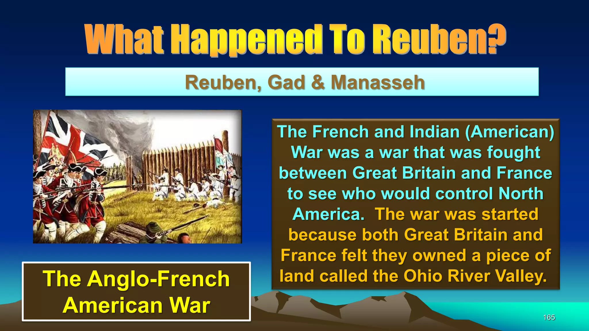 165
Reuben, Gad & Manasseh
The French and Indian (American)
War was a war that was fought
between Great Britain and France
to see who would control North
America. The war was started
because both Great Britain and
France felt they owned a piece of
land called the Ohio River Valley.The Anglo-French
American War
 