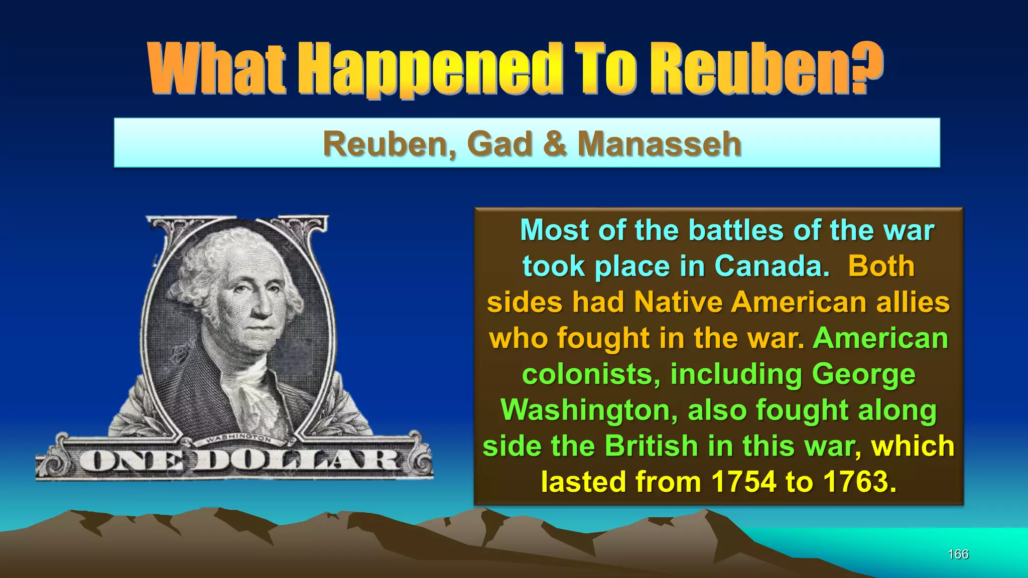 166
Reuben, Gad & Manasseh
Most of the battles of the war
took place in Canada. Both
sides had Native American allies
who fought in the war. American
colonists, including George
Washington, also fought along
side the British in this war, which
lasted from 1754 to 1763.
 