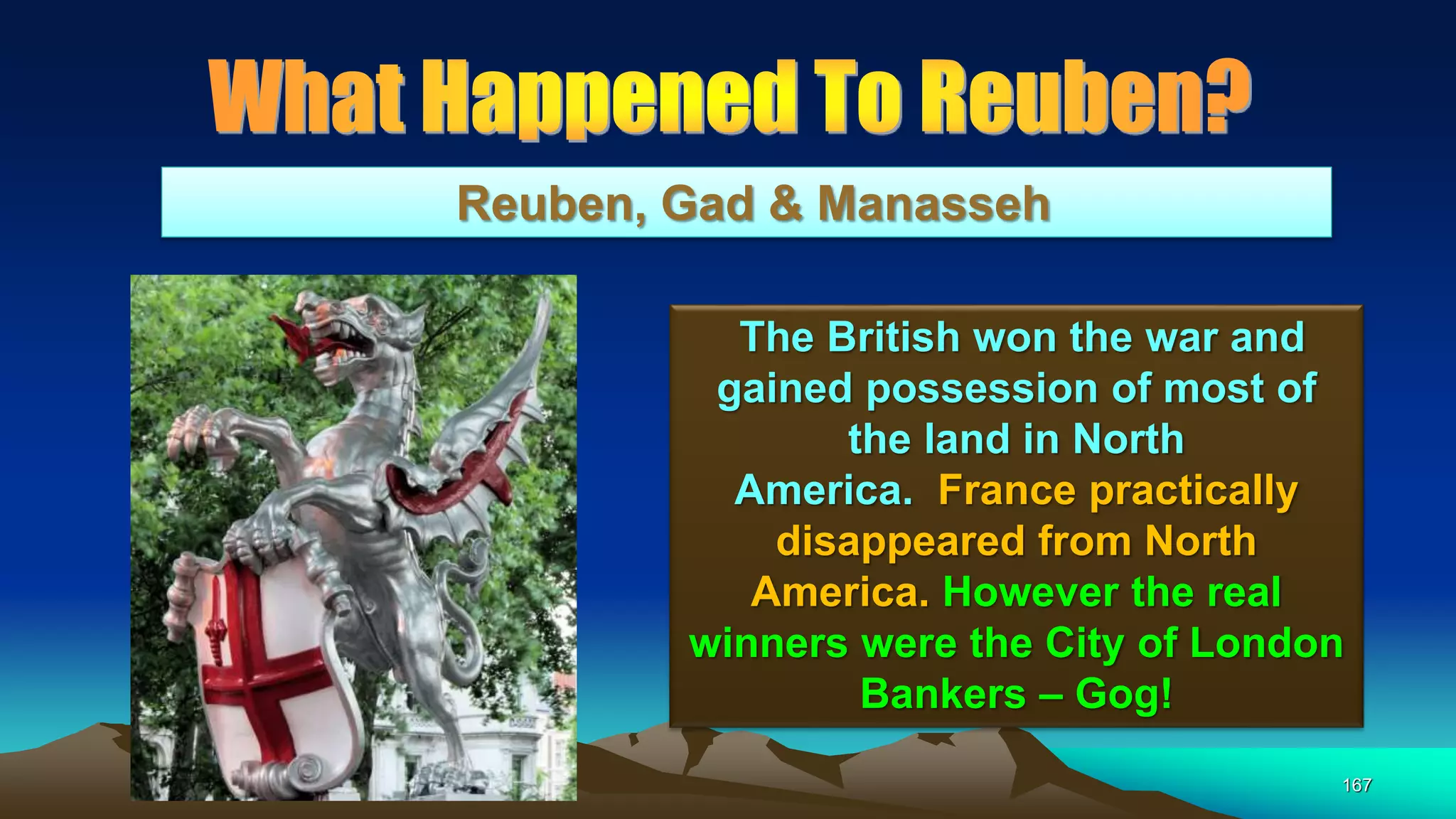 167
Reuben, Gad & Manasseh
The British won the war and
gained possession of most of
the land in North
America. France practically
disappeared from North
America. However the real
winners were the City of London
Bankers – Gog!
 
