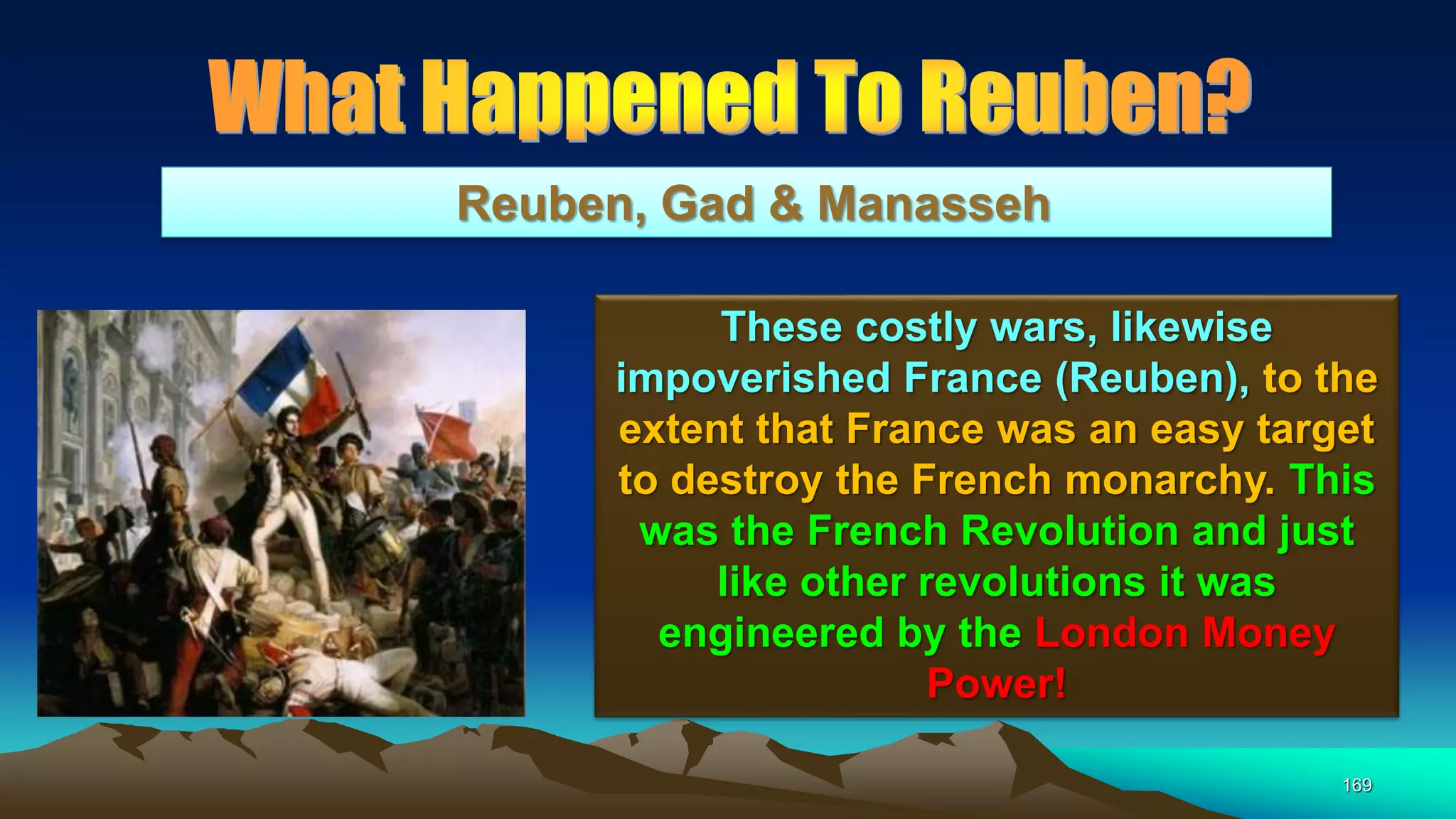 169
Reuben, Gad & Manasseh
These costly wars, likewise
impoverished France (Reuben), to the
extent that France was an easy target
to destroy the French monarchy. This
was the French Revolution and just
like other revolutions it was
engineered by the London Money
Power!
 