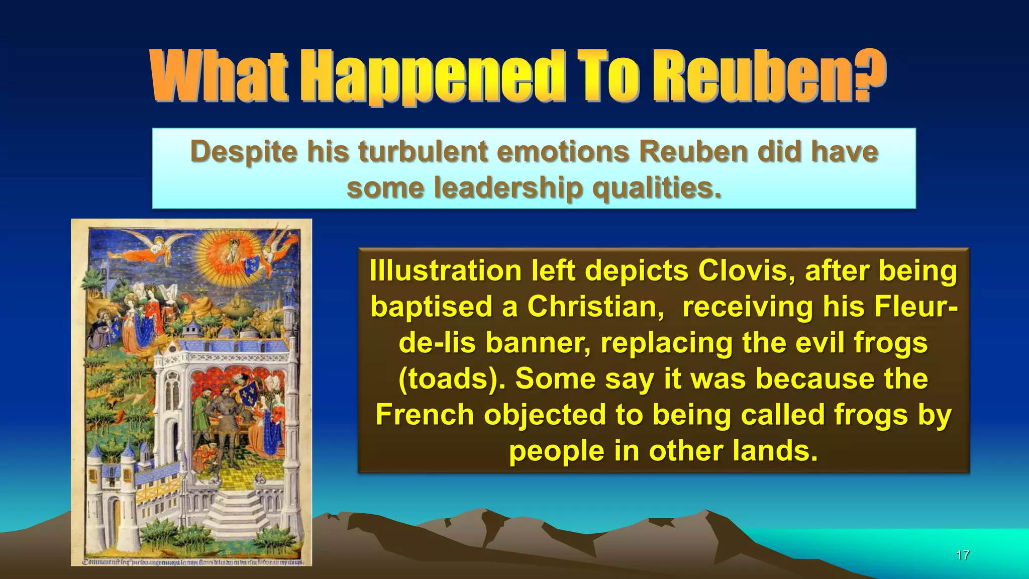 17
Illustration left depicts Clovis, after being
baptised a Christian, receiving his Fleur-
de-lis banner, replacing the evil frogs
(toads). Some say it was because the
French objected to being called frogs by
people in other lands.
Despite his turbulent emotions Reuben did have
some leadership qualities.
 