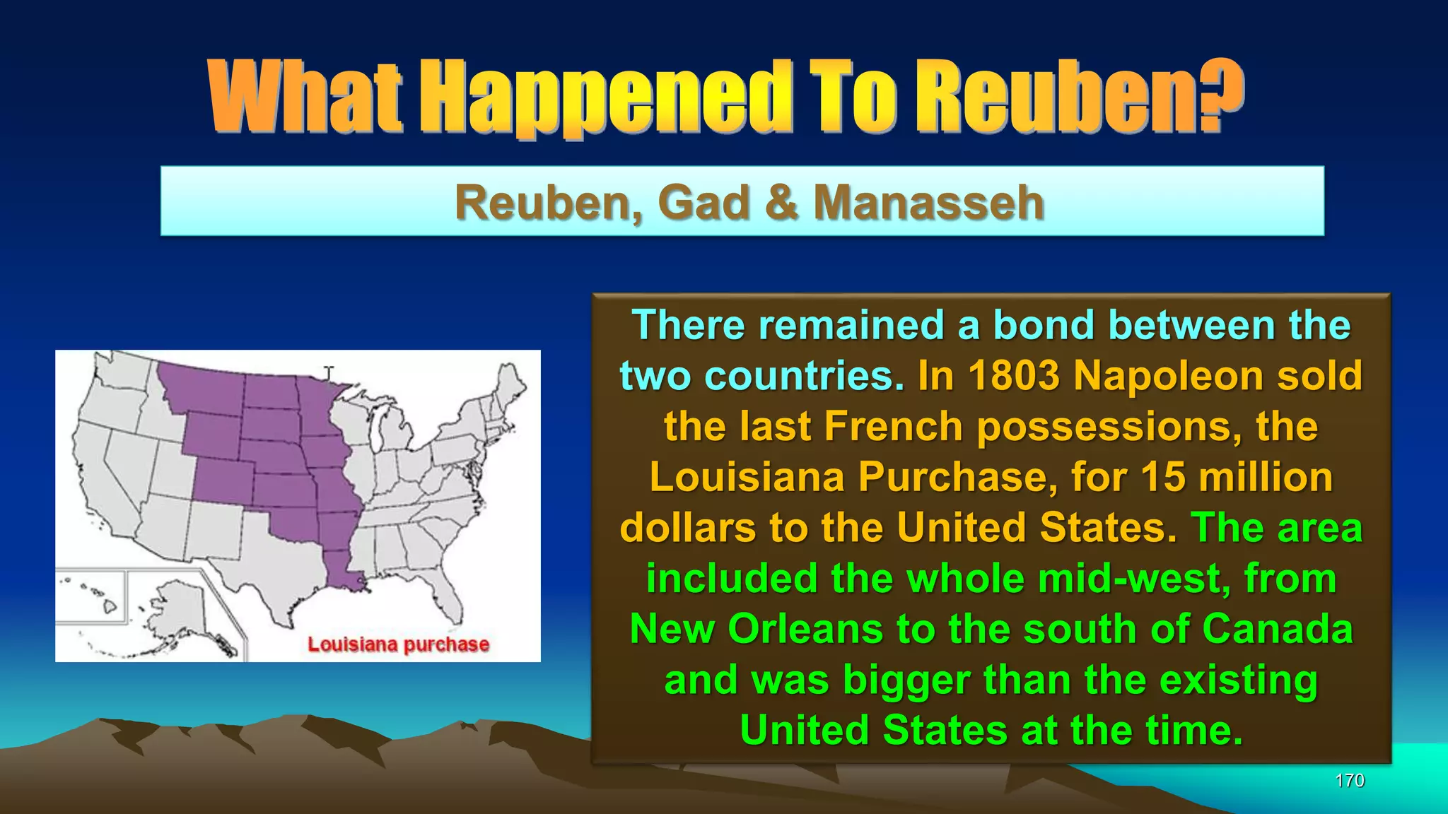 170
Reuben, Gad & Manasseh
There remained a bond between the
two countries. In 1803 Napoleon sold
the last French possessions, the
Louisiana Purchase, for 15 million
dollars to the United States. The area
included the whole mid-west, from
New Orleans to the south of Canada
and was bigger than the existing
United States at the time.
 