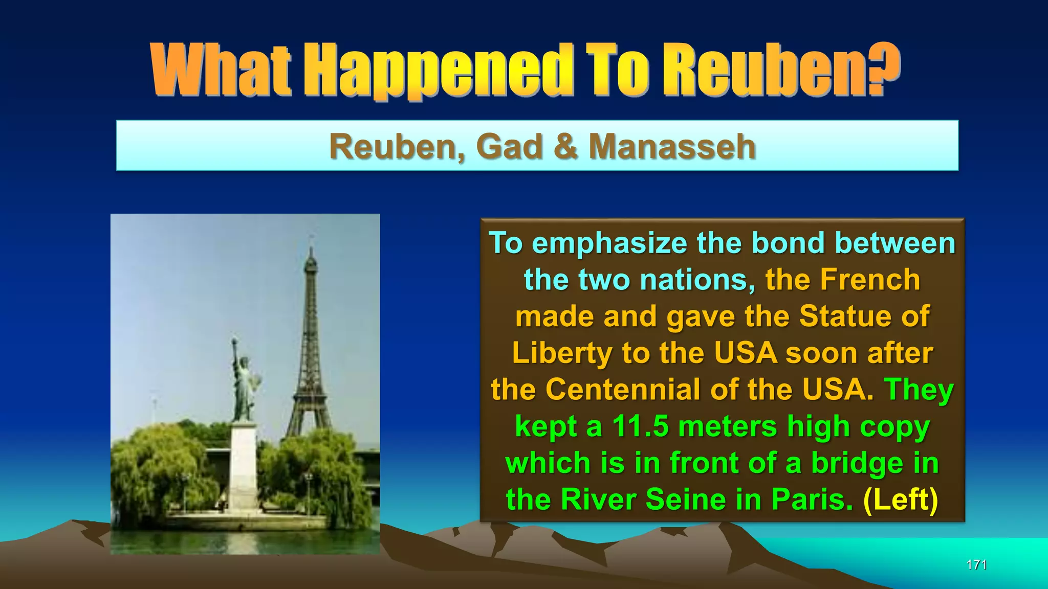 171
Reuben, Gad & Manasseh
To emphasize the bond between
the two nations, the French
made and gave the Statue of
Liberty to the USA soon after
the Centennial of the USA. They
kept a 11.5 meters high copy
which is in front of a bridge in
the River Seine in Paris. (Left)
 