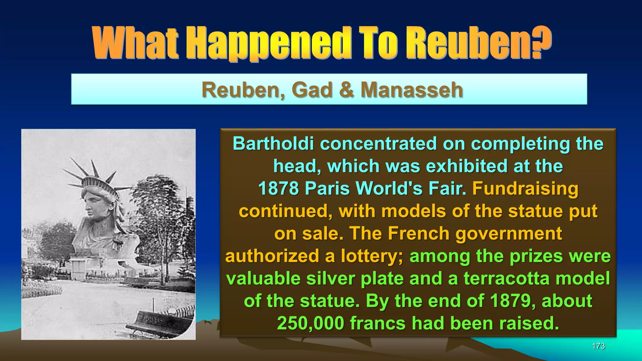 173
Reuben, Gad & Manasseh
Bartholdi concentrated on completing the
head, which was exhibited at the
1878 Paris World's Fair. Fundraising
continued, with models of the statue put
on sale. The French government
authorized a lottery; among the prizes were
valuable silver plate and a terracotta model
of the statue. By the end of 1879, about
250,000 francs had been raised.
 