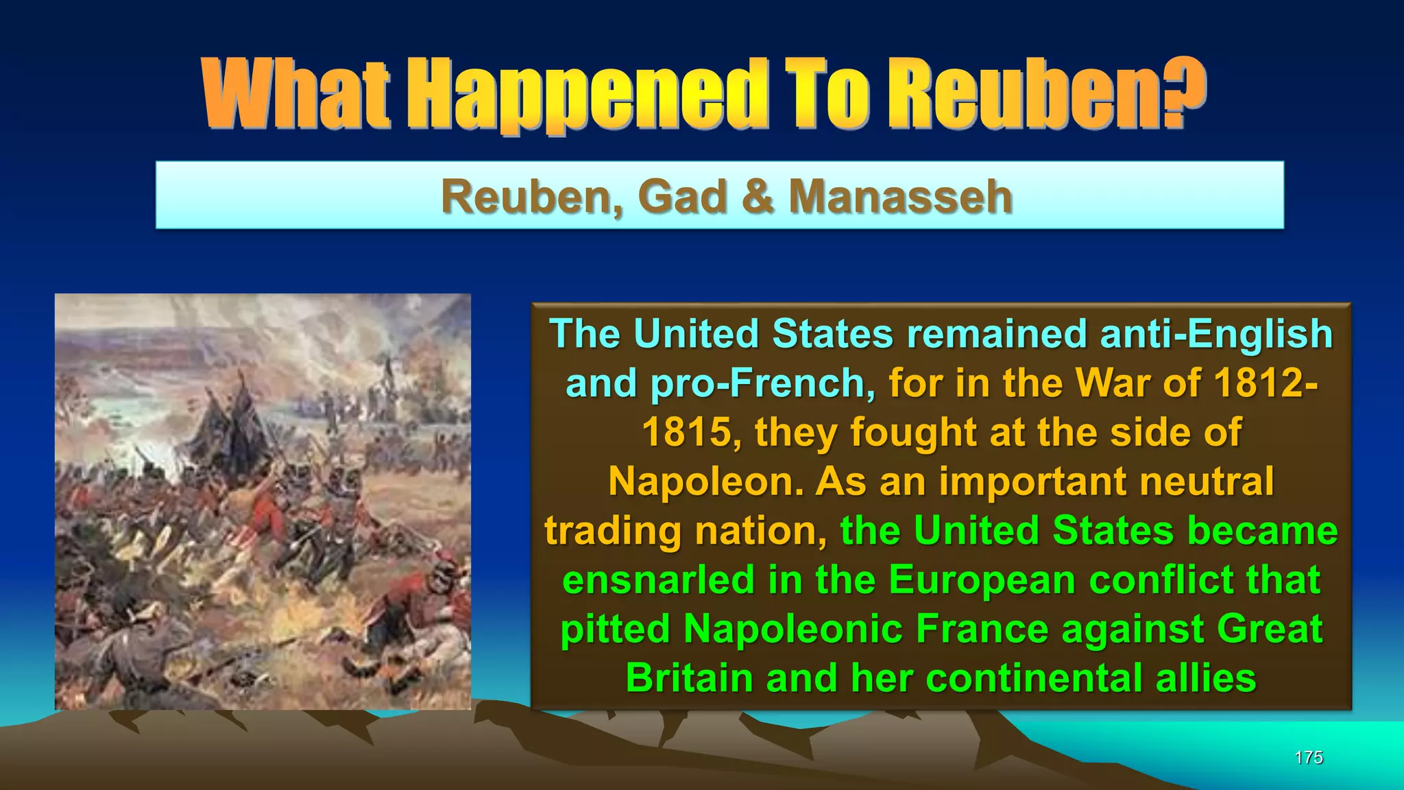 175
Reuben, Gad & Manasseh
The United States remained anti-English
and pro-French, for in the War of 1812-
1815, they fought at the side of
Napoleon. As an important neutral
trading nation, the United States became
ensnarled in the European conflict that
pitted Napoleonic France against Great
Britain and her continental allies
 