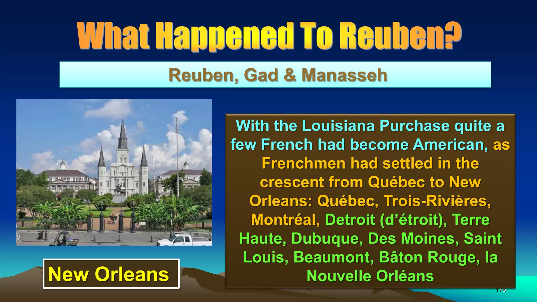 176
Reuben, Gad & Manasseh
With the Louisiana Purchase quite a
few French had become American, as
Frenchmen had settled in the
crescent from Québec to New
Orleans: Québec, Trois-Rivières,
Montréal, Detroit (d’étroit), Terre
Haute, Dubuque, Des Moines, Saint
Louis, Beaumont, Bâton Rouge, la
Nouvelle OrléansNew Orleans
 