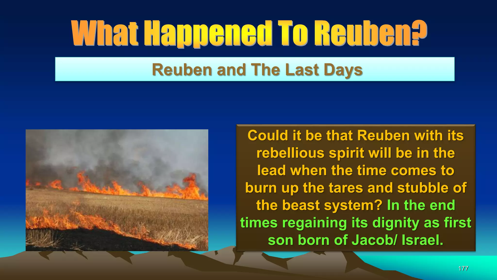 177
Reuben and The Last Days
Could it be that Reuben with its
rebellious spirit will be in the
lead when the time comes to
burn up the tares and stubble of
the beast system? In the end
times regaining its dignity as first
son born of Jacob/ Israel.
 
