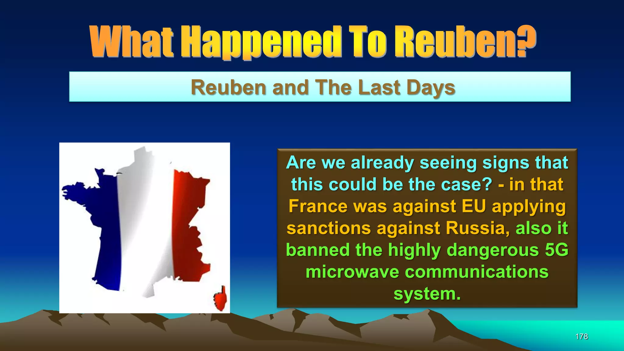 178
Reuben and The Last Days
Are we already seeing signs that
this could be the case? - in that
France was against EU applying
sanctions against Russia, also it
banned the highly dangerous 5G
microwave communications
system.
 