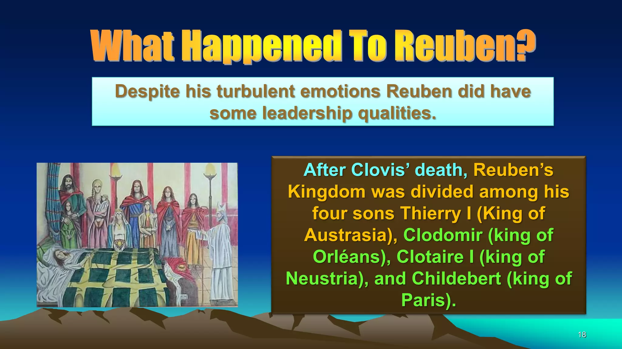 18
After Clovis’ death, Reuben’s
Kingdom was divided among his
four sons Thierry I (King of
Austrasia), Clodomir (king of
Orléans), Clotaire I (king of
Neustria), and Childebert (king of
Paris).
Despite his turbulent emotions Reuben did have
some leadership qualities.
 