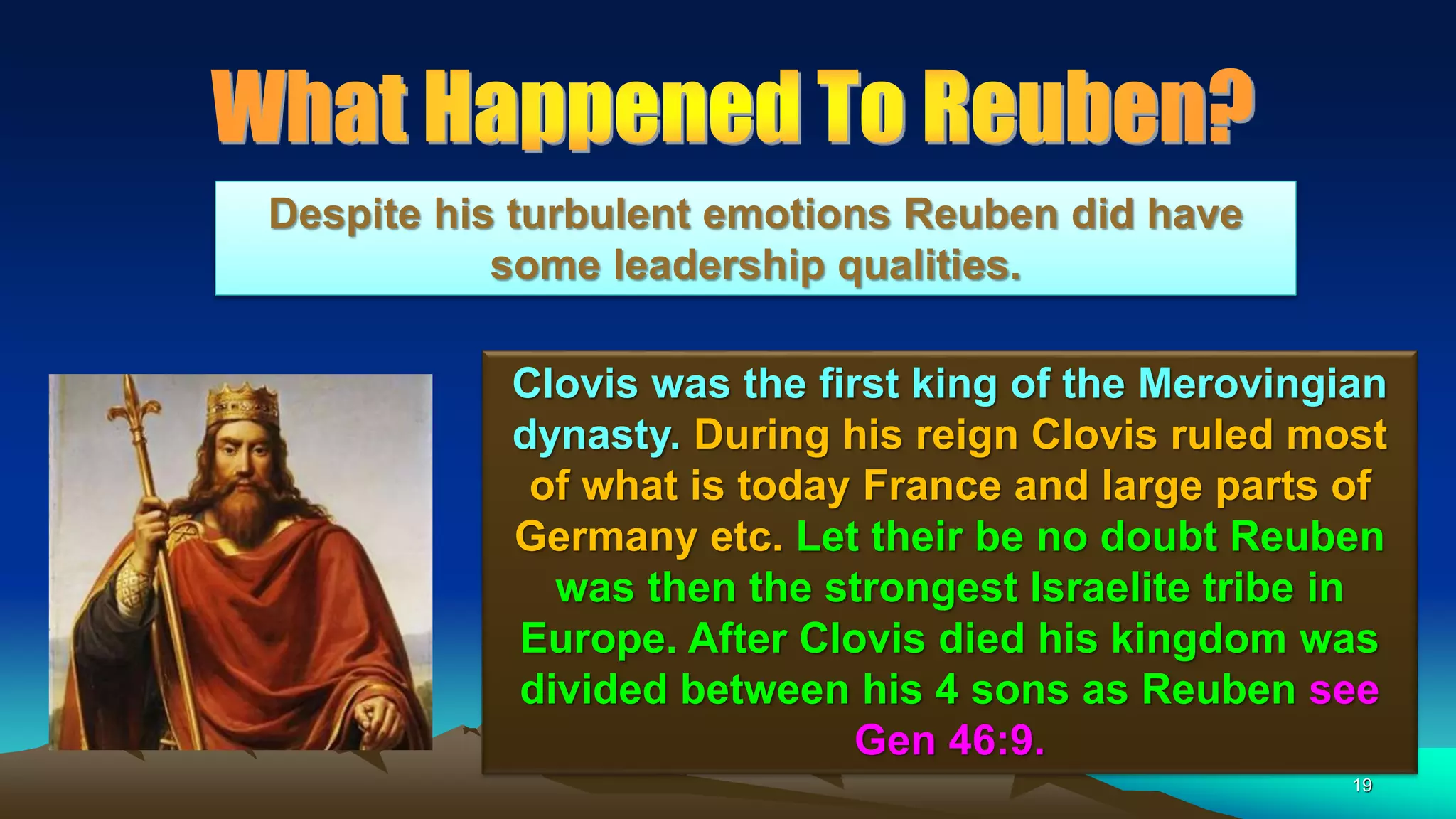 19
Clovis was the first king of the Merovingian
dynasty. During his reign Clovis ruled most
of what is today France and large parts of
Germany etc. Let their be no doubt Reuben
was then the strongest Israelite tribe in
Europe. After Clovis died his kingdom was
divided between his 4 sons as Reuben see
Gen 46:9.
Despite his turbulent emotions Reuben did have
some leadership qualities.
 