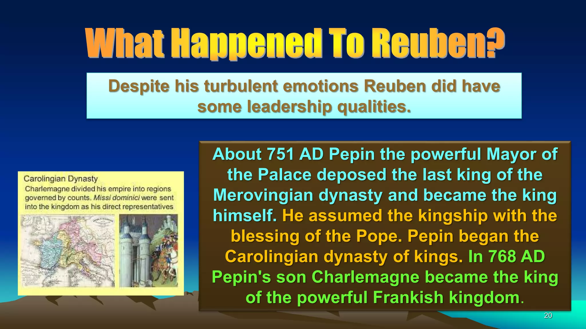 20
About 751 AD Pepin the powerful Mayor of
the Palace deposed the last king of the
Merovingian dynasty and became the king
himself. He assumed the kingship with the
blessing of the Pope. Pepin began the
Carolingian dynasty of kings. In 768 AD
Pepin's son Charlemagne became the king
of the powerful Frankish kingdom.
Despite his turbulent emotions Reuben did have
some leadership qualities.
 