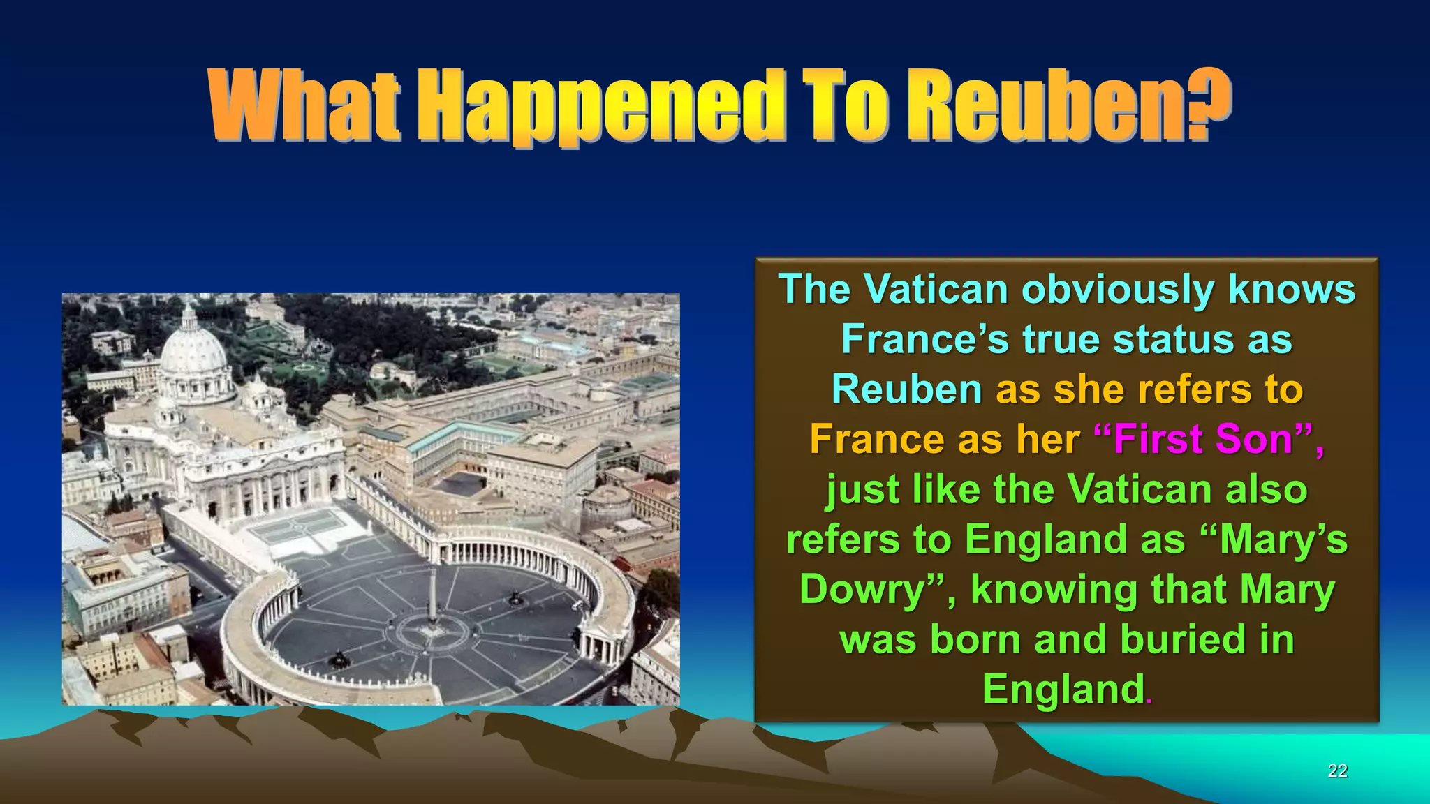 22
The Vatican obviously knows
France’s true status as
Reuben as she refers to
France as her “First Son”,
just like the Vatican also
refers to England as “Mary’s
Dowry”, knowing that Mary
was born and buried in
England.
 