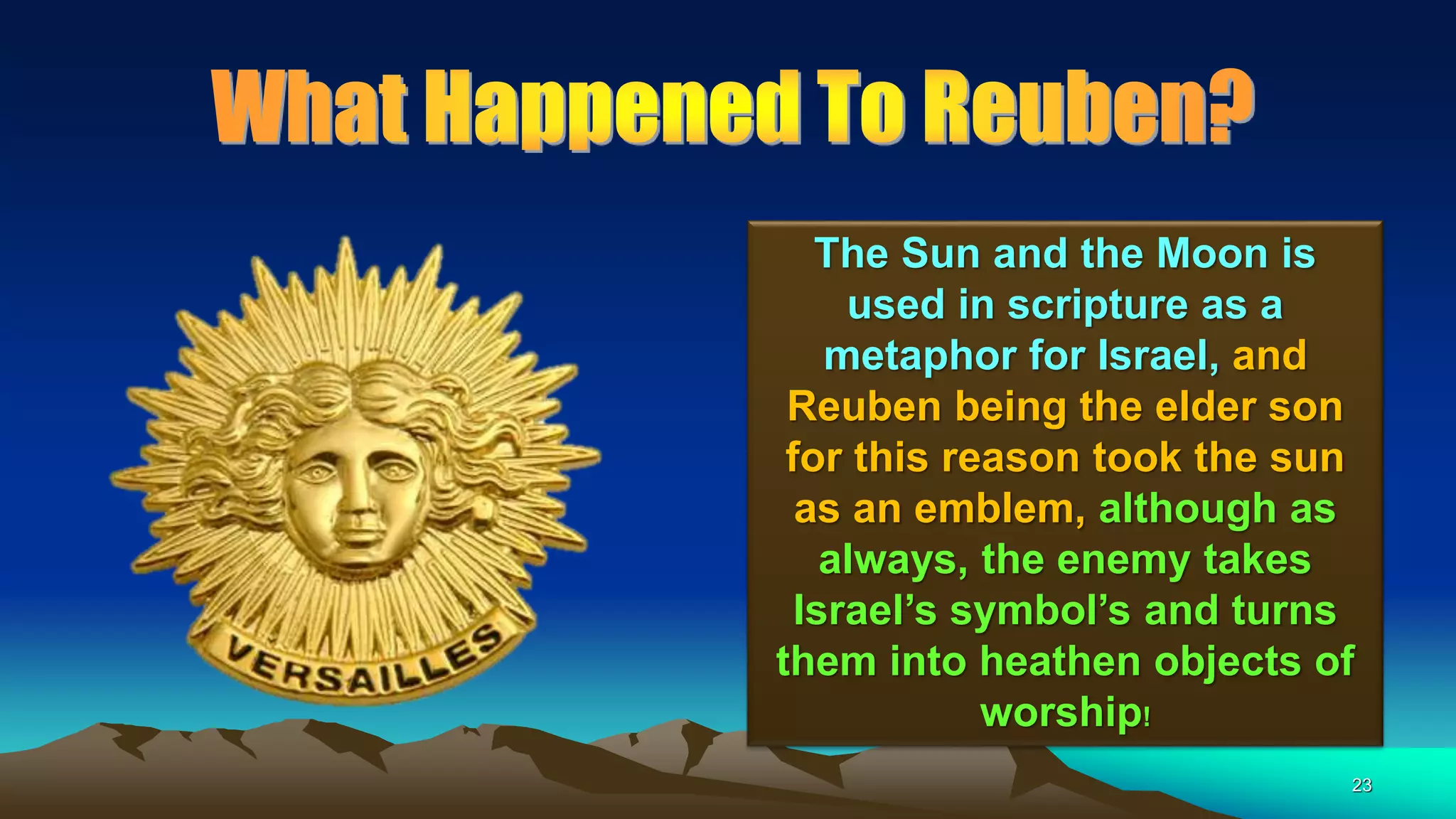 23
The Sun and the Moon is
used in scripture as a
metaphor for Israel, and
Reuben being the elder son
for this reason took the sun
as an emblem, although as
always, the enemy takes
Israel’s symbol’s and turns
them into heathen objects of
worship!
 