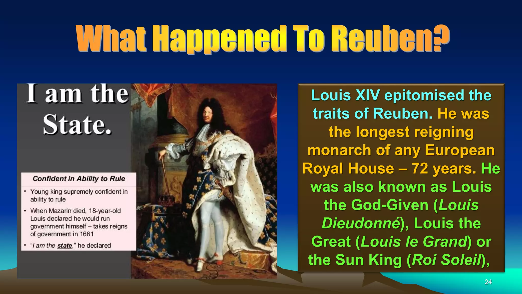 24
Louis XIV epitomised the
traits of Reuben. He was
the longest reigning
monarch of any European
Royal House – 72 years. He
was also known as Louis
the God-Given (Louis
Dieudonné), Louis the
Great (Louis le Grand) or
the Sun King (Roi Soleil),
 