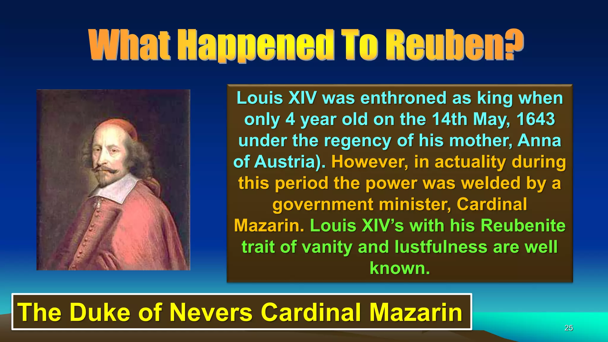 25
Louis XIV was enthroned as king when
only 4 year old on the 14th May, 1643
under the regency of his mother, Anna
of Austria). However, in actuality during
this period the power was welded by a
government minister, Cardinal
Mazarin. Louis XIV’s with his Reubenite
trait of vanity and lustfulness are well
known.
The Duke of Nevers Cardinal Mazarin
 