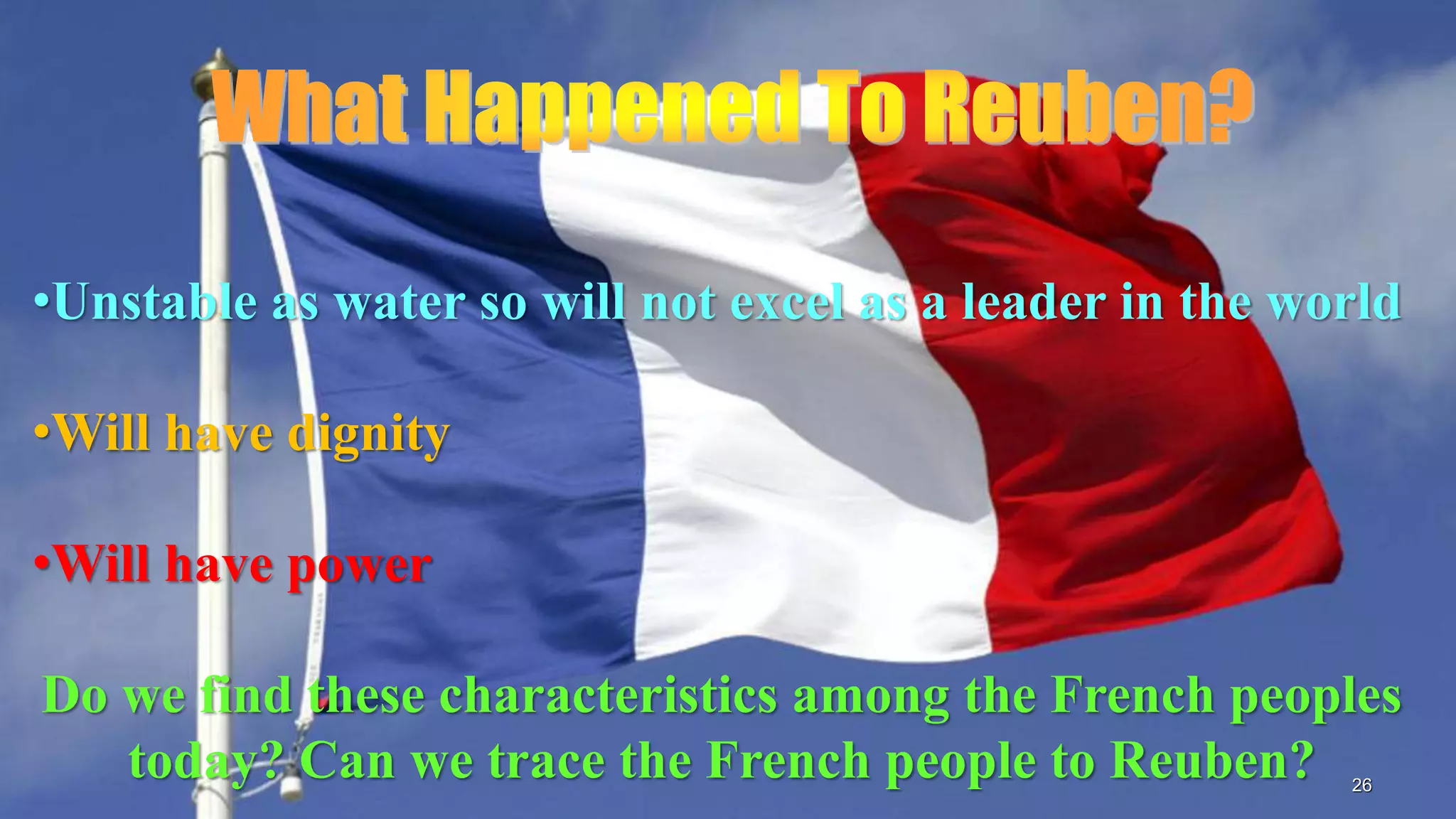 26
•Unstable as water so will not excel as a leader in the world
•Will have dignity
•Will have power
Do we find these characteristics among the French peoples
today? Can we trace the French people to Reuben?
 