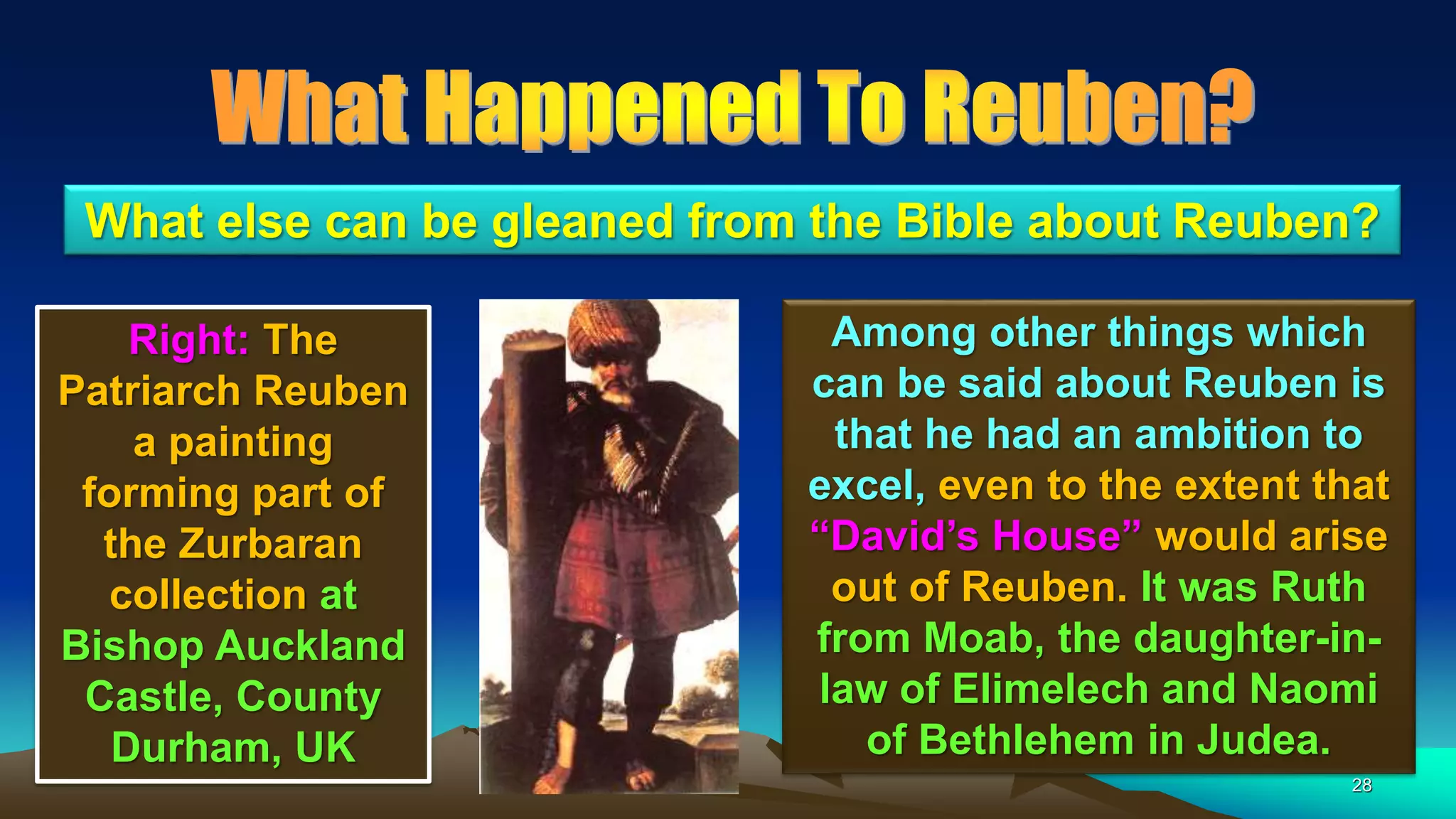 28
Among other things which
can be said about Reuben is
that he had an ambition to
excel, even to the extent that
“David’s House” would arise
out of Reuben. It was Ruth
from Moab, the daughter-in-
law of Elimelech and Naomi
of Bethlehem in Judea.
What else can be gleaned from the Bible about Reuben?
Right: The
Patriarch Reuben
a painting
forming part of
the Zurbaran
collection at
Bishop Auckland
Castle, County
Durham, UK
 