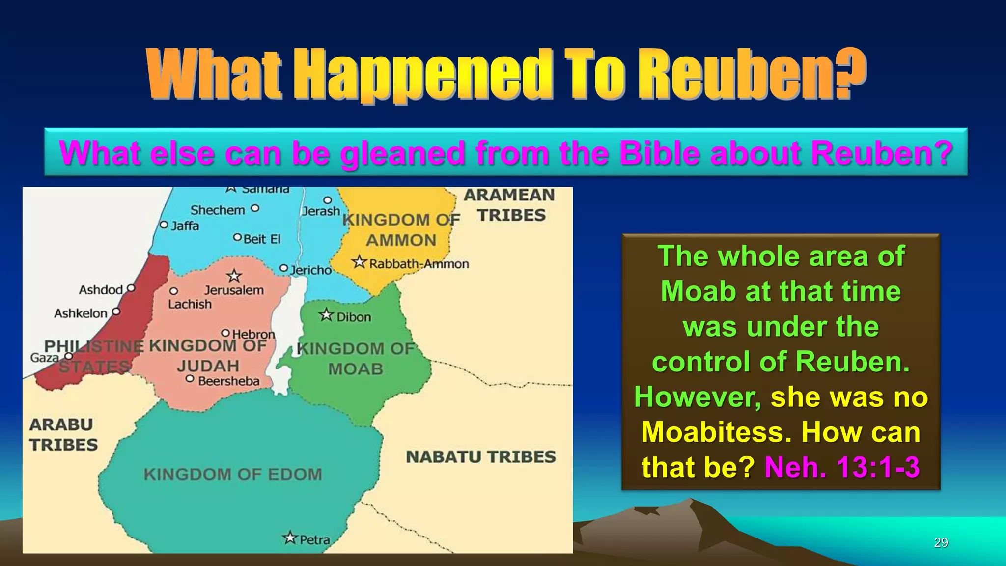 29
The whole area of
Moab at that time
was under the
control of Reuben.
However, she was no
Moabitess. How can
that be? Neh. 13:1-3
What else can be gleaned from the Bible about Reuben?
 
