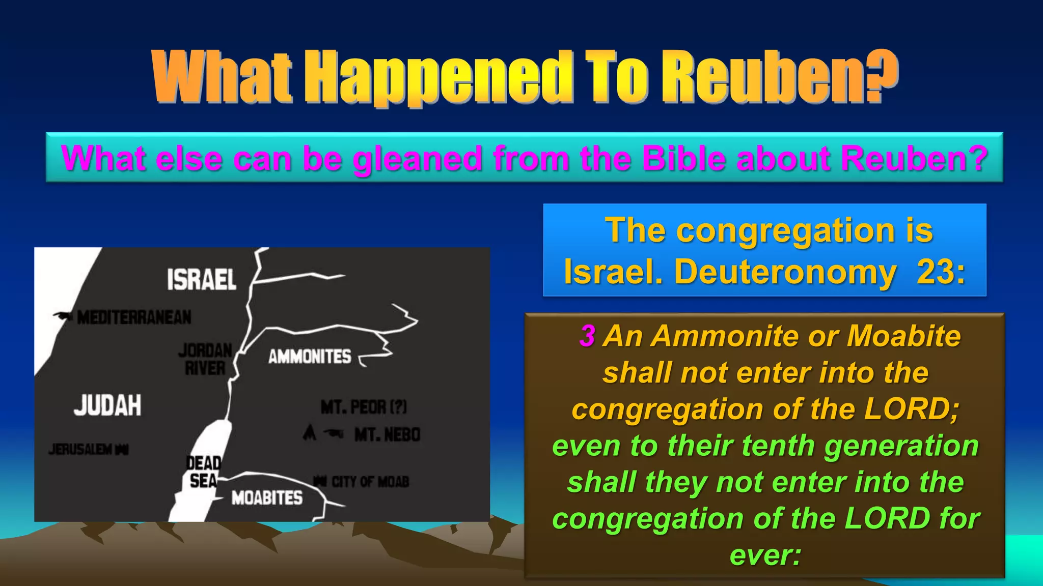 35
The congregation is
Israel. Deuteronomy 23:
What else can be gleaned from the Bible about Reuben?
3 An Ammonite or Moabite
shall not enter into the
congregation of the LORD;
even to their tenth generation
shall they not enter into the
congregation of the LORD for
ever:
 