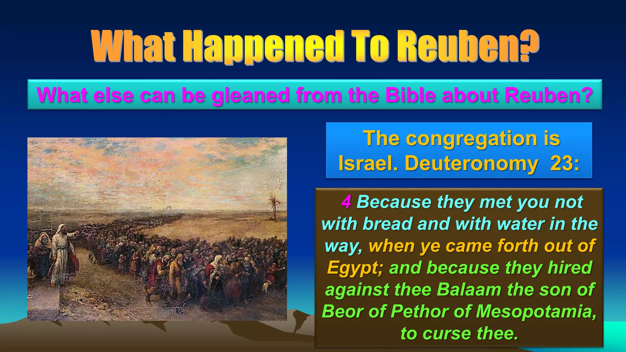 36
The congregation is
Israel. Deuteronomy 23:
What else can be gleaned from the Bible about Reuben?
4 Because they met you not
with bread and with water in the
way, when ye came forth out of
Egypt; and because they hired
against thee Balaam the son of
Beor of Pethor of Mesopotamia,
to curse thee.
 