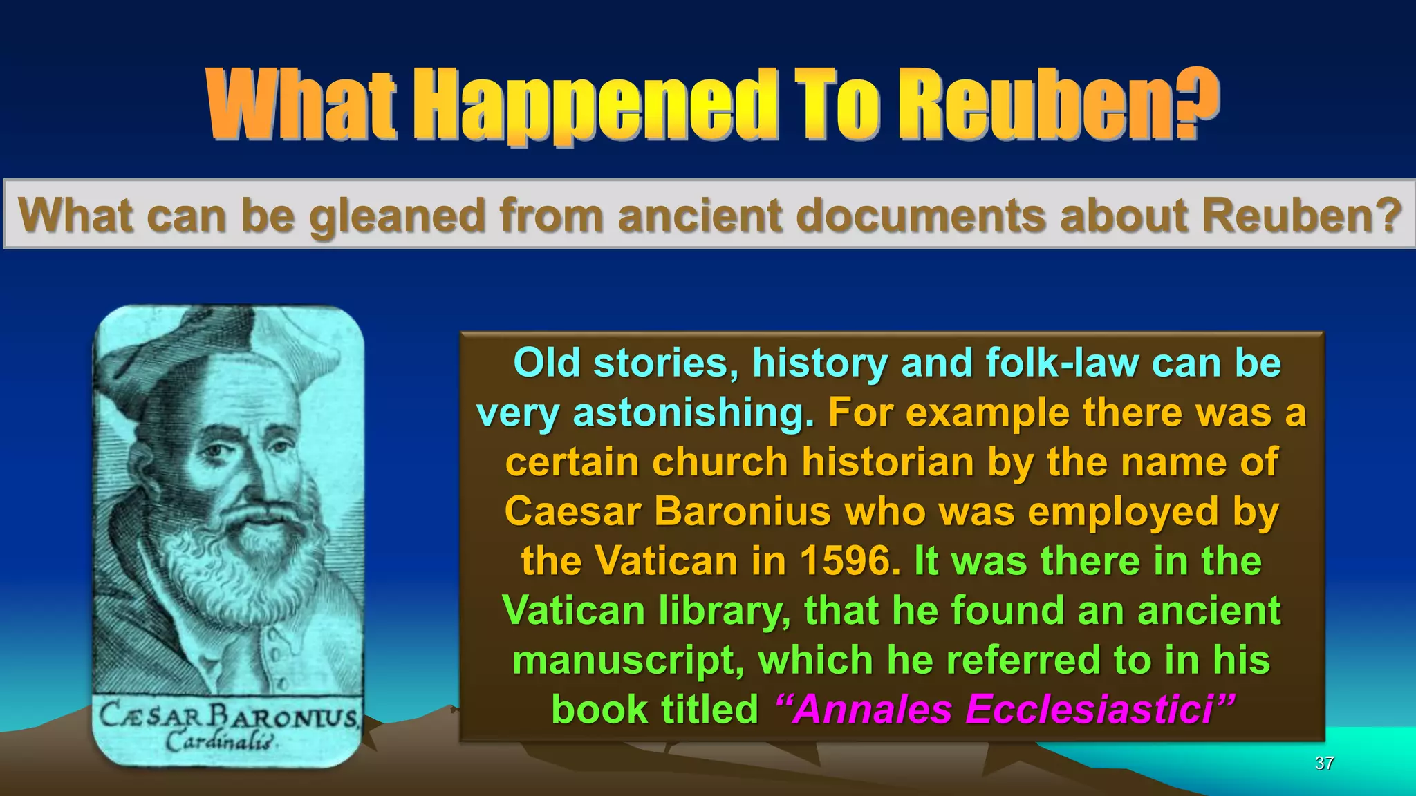 37
What can be gleaned from ancient documents about Reuben?
Old stories, history and folk-law can be
very astonishing. For example there was a
certain church historian by the name of
Caesar Baronius who was employed by
the Vatican in 1596. It was there in the
Vatican library, that he found an ancient
manuscript, which he referred to in his
book titled “Annales Ecclesiastici”
 