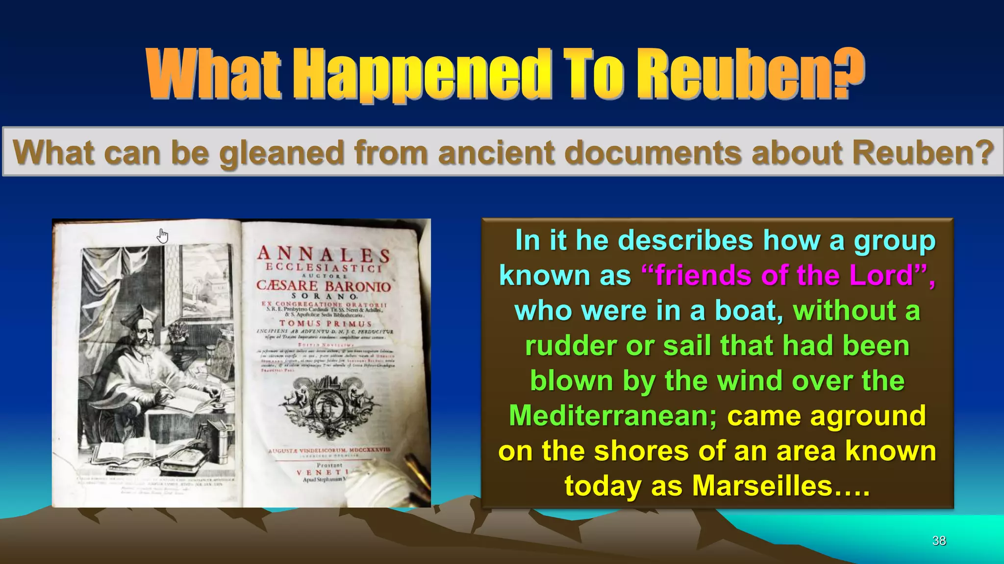38
What can be gleaned from ancient documents about Reuben?
In it he describes how a group
known as “friends of the Lord”,
who were in a boat, without a
rudder or sail that had been
blown by the wind over the
Mediterranean; came aground
on the shores of an area known
today as Marseilles….
 