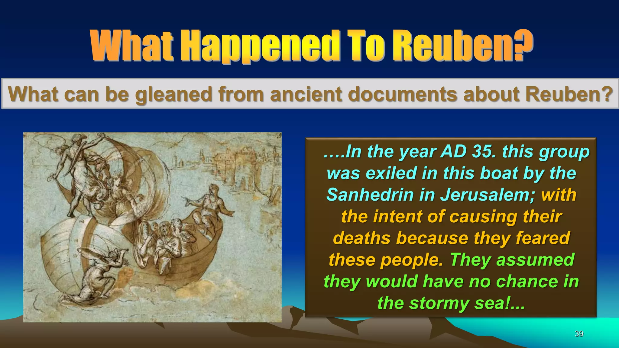 39
What can be gleaned from ancient documents about Reuben?
….In the year AD 35. this group
was exiled in this boat by the
Sanhedrin in Jerusalem; with
the intent of causing their
deaths because they feared
these people. They assumed
they would have no chance in
the stormy sea!...
 
