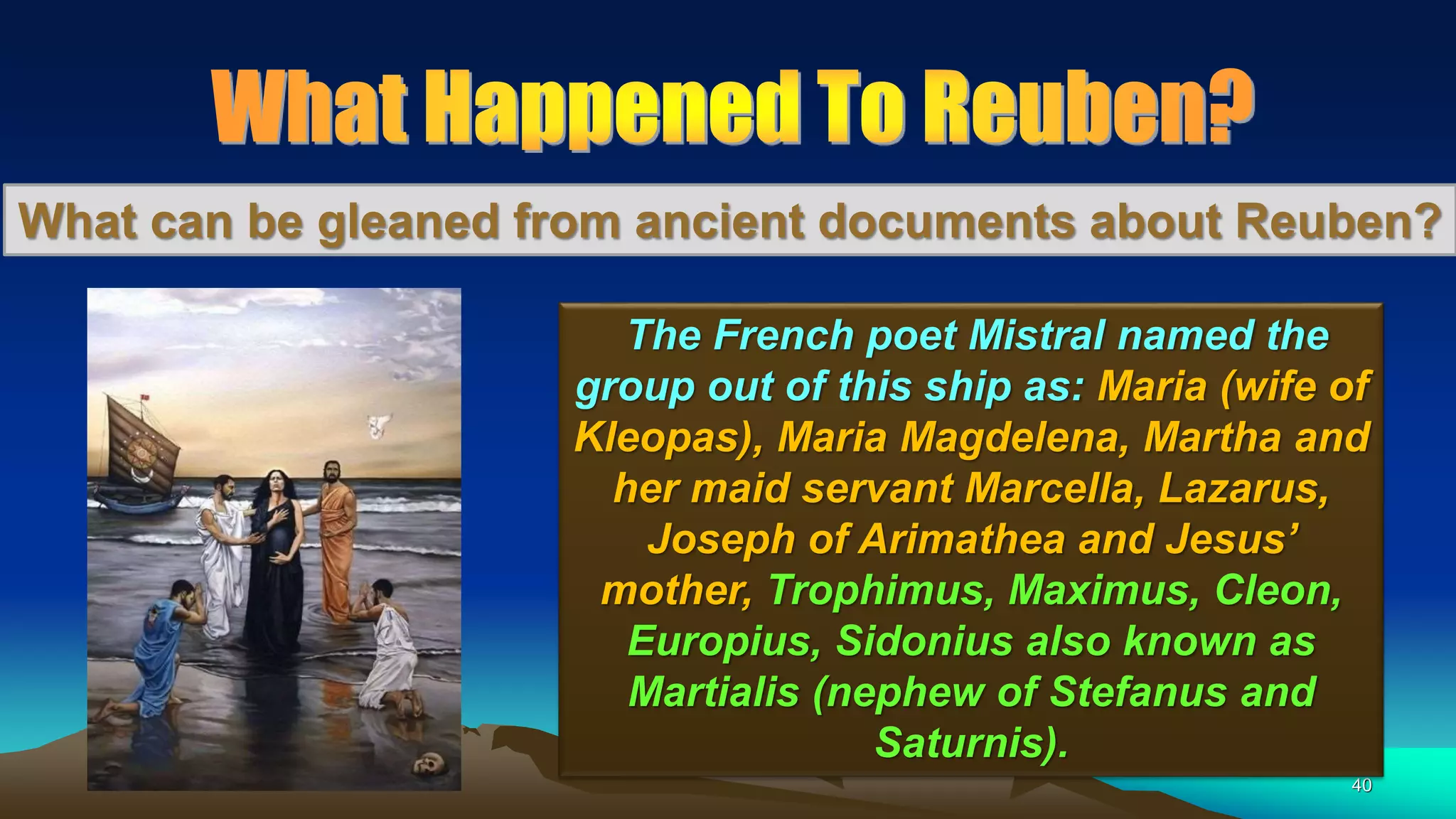 40
What can be gleaned from ancient documents about Reuben?
The French poet Mistral named the
group out of this ship as: Maria (wife of
Kleopas), Maria Magdelena, Martha and
her maid servant Marcella, Lazarus,
Joseph of Arimathea and Jesus’
mother, Trophimus, Maximus, Cleon,
Europius, Sidonius also known as
Martialis (nephew of Stefanus and
Saturnis).
 
