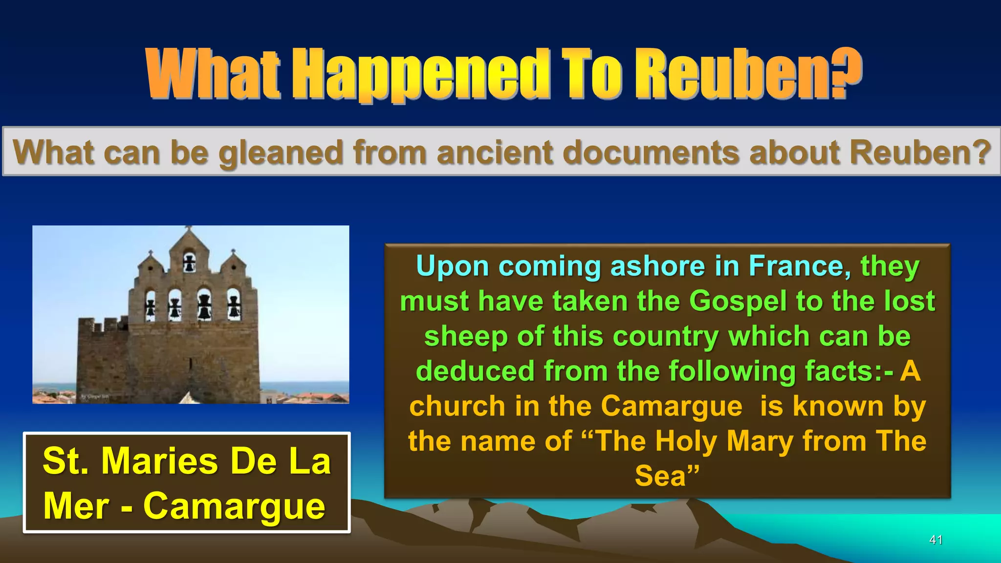 41
What can be gleaned from ancient documents about Reuben?
Upon coming ashore in France, they
must have taken the Gospel to the lost
sheep of this country which can be
deduced from the following facts:- A
church in the Camargue is known by
the name of “The Holy Mary from The
Sea”St. Maries De La
Mer - Camargue
 