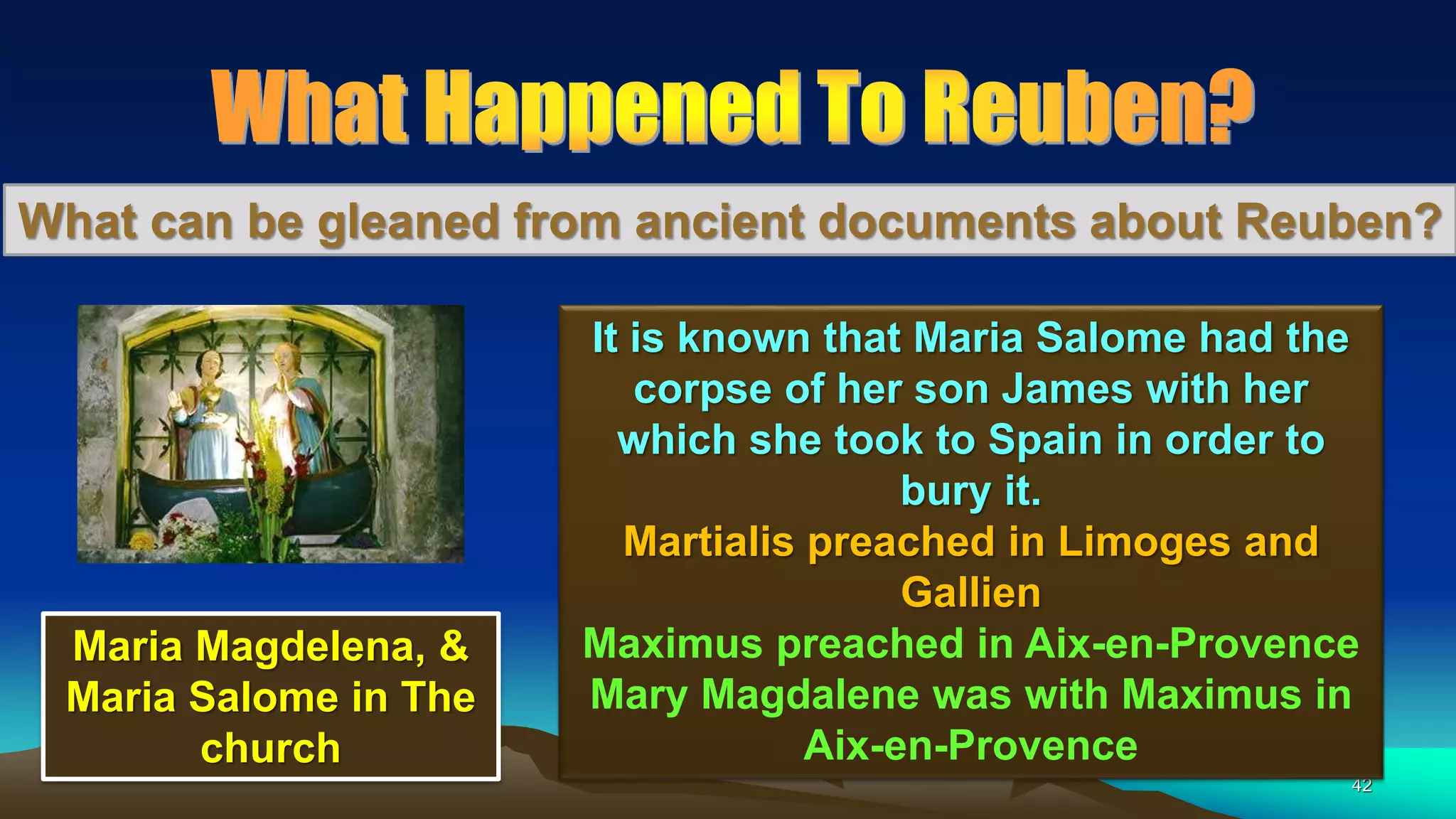 42
What can be gleaned from ancient documents about Reuben?
It is known that Maria Salome had the
corpse of her son James with her
which she took to Spain in order to
bury it.
Martialis preached in Limoges and
Gallien
Maximus preached in Aix-en-Provence
Mary Magdalene was with Maximus in
Aix-en-Provence
Maria Magdelena, &
Maria Salome in The
church
 