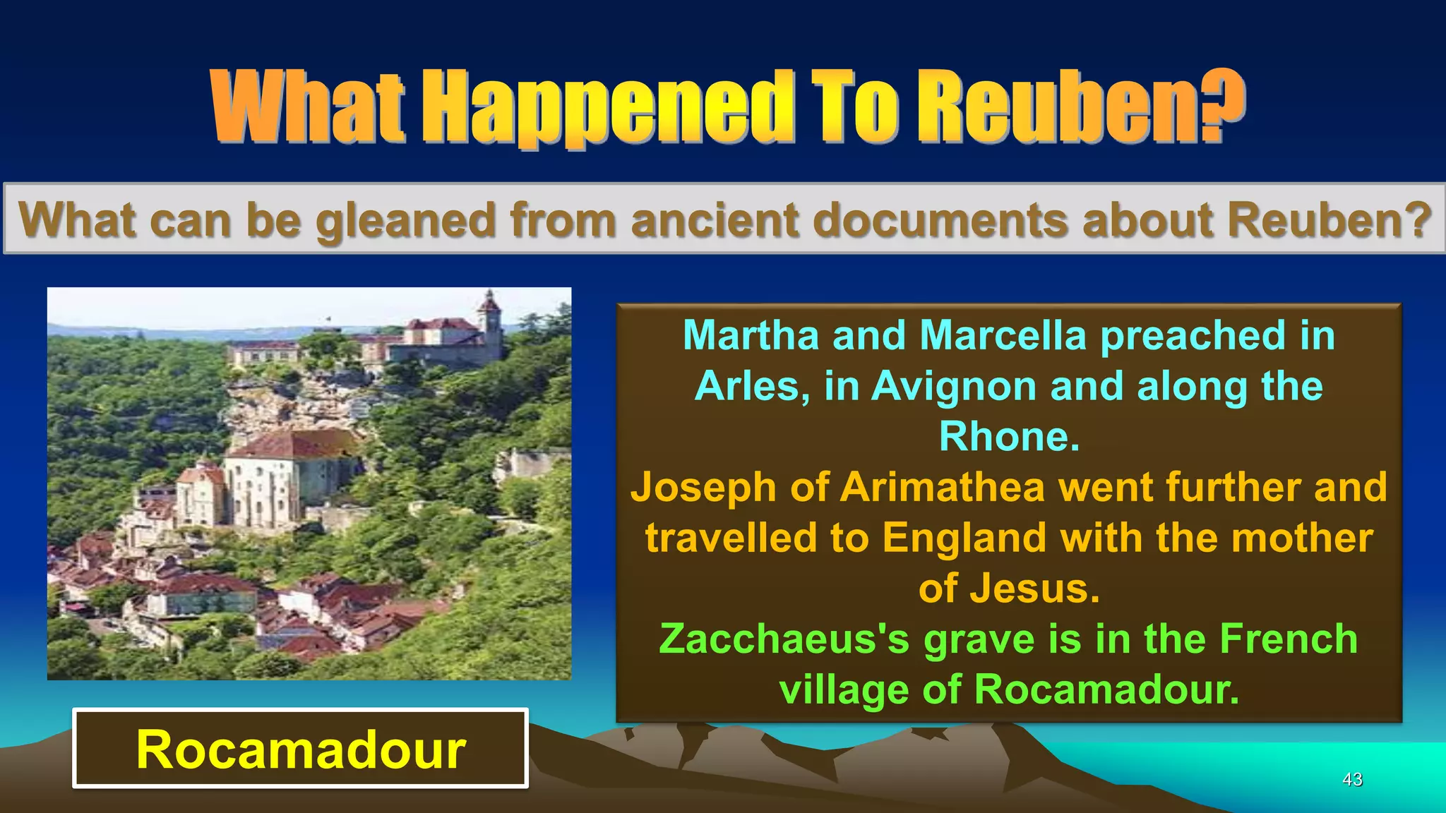 43
What can be gleaned from ancient documents about Reuben?
Martha and Marcella preached in
Arles, in Avignon and along the
Rhone.
Joseph of Arimathea went further and
travelled to England with the mother
of Jesus.
Zacchaeus's grave is in the French
village of Rocamadour.
Rocamadour
 